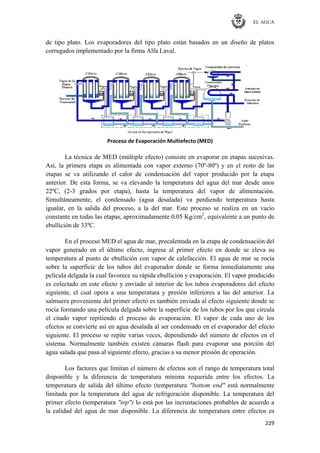 EL AGUA
229
de tipo plato. Los evaporadores del tipo plato están basados en un diseño de platos
corrugados implementado por la firma Alfa Laval.
Proceso de Evaporación Multiefecto (MED)
La técnica de MED (múltiple efecto) consiste en evaporar en etapas sucesivas.
Así, la primera etapa es alimentada con vapor externo (70º-80º) y en el resto de las
etapas se va utilizando el calor de condensación del vapor producido por la etapa
anterior. De esta forma, se va elevando la temperatura del agua del mar desde unos
22ºC, (2-3 grados por etapa), hasta la temperatura del vapor de alimentación.
Simultáneamente, el condensado (agua desalada) va perdiendo temperatura hasta
igualar, en la salida del proceso, a la del mar. Este proceso se realiza en un vacío
constante en todas las etapas, aproximadamente 0.05 Kg/cm2
, equivalente a un punto de
ebullición de 33ºC.
En el proceso MED el agua de mar, precalentada en la etapa de condensación del
vapor generado en el último efecto, ingresa al primer efecto en donde se eleva su
temperatura al punto de ebullición con vapor de calefacción. El agua de mar se rocía
sobre la superficie de los tubos del evaporador donde se forma inmediatamente una
película delgada la cual favorece su rápida ebullición y evaporación. El vapor producido
es colectado en este efecto y enviado al interior de los tubos evaporadores del efecto
siguiente, el cual opera a una temperatura y presión inferiores a las del anterior. La
salmuera proveniente del primer efecto es también enviada al efecto siguiente donde se
rocía formando una película delgada sobre la superficie de los tubos por los que circula
el citado vapor repitiendo el proceso de evaporación. El vapor de cada uno de los
efectos se convierte así en agua desalada al ser condensado en el evaporador del efecto
siguiente. El proceso se repite varias veces, dependiendo del número de efectos en el
sistema. Normalmente también existen cámaras flash para evaporar una porción del
agua salada que pasa al siguiente efecto, gracias a su menor presión de operación.
Los factores que limitan el número de efectos son el rango de temperatura total
disponible y la diferencia de temperatura mínima requerida entre los efectos. La
temperatura de salida del último efecto (temperatura "bottom end" está normalmente
limitada por la temperatura del agua de refrigeración disponible. La temperatura del
primer efecto (temperatura "top") lo está por las incrustaciones probables de acuerdo a
la calidad del agua de mar disponible. La diferencia de temperatura entre efectos es
 