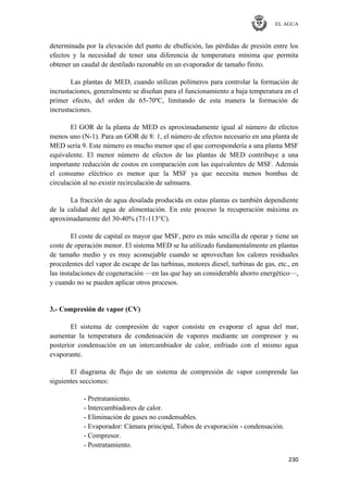 EL AGUA
230
determinada por la elevación del punto de ebullición, las pérdidas de presión entre los
efectos y la necesidad de tener una diferencia de temperatura mínima que permita
obtener un caudal de destilado razonable en un evaporador de tamaño finito.
Las plantas de MED, cuando utilizan polímeros para controlar la formación de
incrustaciones, generalmente se diseñan para el funcionamiento a baja temperatura en el
primer efecto, del orden de 65-70ºC, limitando de esta manera la formación de
incrustaciones.
El GOR de la planta de MED es aproximadamente igual al número de efectos
menos uno (N-1). Para un GOR de 8: 1, el número de efectos necesario en una planta de
MED sería 9. Este número es mucho menor que el que correspondería a una planta MSF
equivalente. El menor número de efectos de las plantas de MED contribuye a una
importante reducción de costos en comparación con las equivalentes de MSF. Además
el consumo eléctrico es menor que la MSF ya que necesita menos bombas de
circulación al no existir recirculación de salmuera.
La fracción de agua desalada producida en estas plantas es también dependiente
de la calidad del agua de alimentación. En este proceso la recuperación máxima es
aproximadamente del 30-40% (71-113°C).
El coste de capital es mayor que MSF, pero es más sencilla de operar y tiene un
coste de operación menor. El sistema MED se ha utilizado fundamentalmente en plantas
de tamaño medio y es muy aconsejable cuando se aprovechan los calores residuales
procedentes del vapor de escape de las turbinas, motores diesel, turbinas de gas, etc., en
las instalaciones de cogeneración —en las que hay un considerable ahorro energético—,
y cuando no se pueden aplicar otros procesos.
3.- Compresión de vapor (CV)
El sistema de compresión de vapor consiste en evaporar el agua del mar,
aumentar la temperatura de condensación de vapores mediante un compresor y su
posterior condensación en un intercambiador de calor, enfriado con el mismo agua
evaporante.
El diagrama de flujo de un sistema de compresión de vapor comprende las
siguientes secciones:
- Pretratamiento.
- Intercambiadores de calor.
- Eliminación de gases no condensables.
- Evaporador: Cámara principal, Tubos de evaporación - condensación.
- Compresor.
- Postratamiento.
 