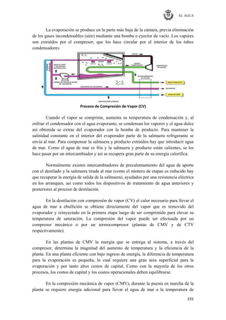 EL AGUA
231
La evaporación se produce en la parte más baja de la cámara, previa eliminación
de los gases incondensables (aire) mediante una bomba o eyector de vacío. Los vapores
son extraídos por el compresor, que los hace circular por el interior de los tubos
condensadores.
Proceso de Compresión de Vapor (CV)
Cuando el vapor se comprime, aumenta su temperatura de condensación y, al
enfriar el condensador con el agua evaporante, se condensan los vapores y el agua dulce
así obtenida se extrae del evaporador con la bomba de producto. Para mantener la
salinidad constante en el interior del evaporador parte de la salmuera refrigerante se
envía al mar. Para compensar la salmuera y producto extraídos hay que introducir agua
de mar. Como el agua de mar es fría y la salmuera y producto están calientes, se les
hace pasar por un intercambiador y así se recupera gran parte de su energía calorífica.
Normalmente existen intercambiadores de precalentamiento del agua de aporte
con el destilado y la salmuera tirada al mar (como el número de etapas es reducido hay
que recuperar la energía de salida de la salmuera), ayudados por una resistencia eléctrica
en los arranques, así como todos los dispositivos de tratamiento de agua anteriores y
posteriores al proceso de destilación.
En la destilación con compresión de vapor (CV) el calor necesario para llevar el
agua de mar a ebullición se obtiene directamente del vapor que es removido del
evaporador y reinyectado en la primera etapa luego de ser comprimido para elevar su
temperatura de saturación. La compresión del vapor puede ser efectuada por un
compresor mecánico o por un termocompresor (plantas de CMV y de CTV
respectivamente).
En las plantas de CMV la energía que se entrega al sistema, a través del
compresor, determina la magnitud del aumento de temperatura y la eficiencia de la
planta. En una planta eficiente con bajo ingreso de energía, la diferencia de temperatura
para la evaporación es pequeña, lo cual requiere una gran área superficial para la
evaporación y por tanto altos costos de capital. Como con la mayoría de los otros
procesos, los costos de capital y los costos operacionales deben equilibrarse.
En la compresión mecánica de vapor (CMV), durante la puesta en marcha de la
planta se requiere energía adicional para llevar el agua de mar a la temperatura de
 