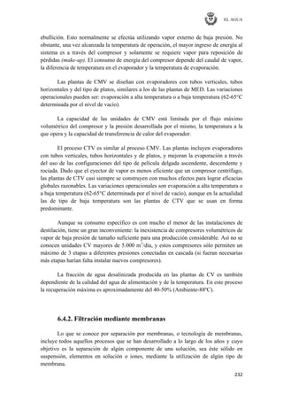 EL AGUA
232
ebullición. Esto normalmente se efectúa utilizando vapor externo de baja presión. No
obstante, una vez alcanzada la temperatura de operación, el mayor ingreso de energía al
sistema es a través del compresor y solamente se requiere vapor para reposición de
pérdidas (make-up). El consumo de energía del compresor depende del caudal de vapor,
la diferencia de temperatura en el evaporador y la temperatura de evaporación.
Las plantas de CMV se diseñan con evaporadores con tubos verticales, tubos
horizontales y del tipo de platos, similares a los de las plantas de MED. Las variaciones
operacionales pueden ser: evaporación a alta temperatura o a baja temperatura (62-65°C
determinada por el nivel de vacío).
La capacidad de las unidades de CMV está limitada por el flujo máximo
volumétrico del compresor y la presión desarrollada por el mismo, la temperatura a la
que opera y la capacidad de transferencia de calor del evaporador.
El proceso CTV es similar al proceso CMV. Las plantas incluyen evaporadores
con tubos verticales, tubos horizontales y de platos, y mejoran la evaporación a través
del uso de las configuraciones del tipo de película delgada ascendente, descendente y
rociada. Dado que el eyector de vapor es menos eficiente que un compresor centrífugo,
las plantas de CTV casi siempre se construyen con muchos efectos para lograr eficacias
globales razonables. Las variaciones operacionales son evaporación a alta temperatura o
a baja temperatura (62-65°C determinada por el nivel de vacío), aunque en la actualidad
las de tipo de baja temperatura son las plantas de CTV que se usan en forma
predominante.
Aunque su consumo específico es con mucho el menor de las instalaciones de
destilación, tiene un gran inconveniente: la inexistencia de compresores volumétricos de
vapor de baja presión de tamaño suficiente para una producción considerable. Así no se
conocen unidades CV mayores de 5.000 m3
/día, y estos compresores sólo permiten un
máximo de 3 etapas a diferentes presiones conectadas en cascada (si fueran necesarias
más etapas harían falta instalar nuevos compresores).
La fracción de agua desalinizada producida en las plantas de CV es también
dependiente de la calidad del agua de alimentación y de la temperatura. En este proceso
la recuperación máxima es aproximadamente del 40-50% (Ambiente-88ºC).
6.4.2. Filtración mediante membranas
Lo que se conoce por separación por membranas, o tecnología de membranas,
incluye todos aquellos procesos que se han desarrollado a lo largo de los años y cuyo
objetivo es la separación de algún componente de una solución, sea éste sólido en
suspensión, elementos en solución o iones, mediante la utilización de algún tipo de
membrana.
 