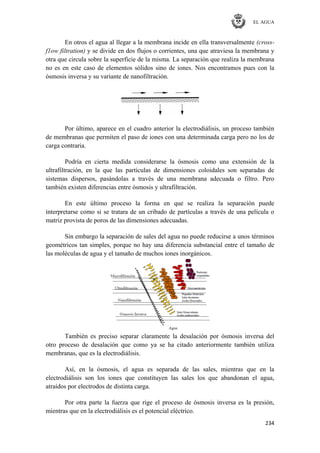 EL AGUA
234
En otros el agua al llegar a la membrana incide en ella transversalmente (cross-
f1ow filtration) y se divide en dos flujos o corrientes, una que atraviesa la membrana y
otra que circula sobre la superficie de la misma. La separación que realiza la membrana
no es en este caso de elementos sólidos sino de iones. Nos encontramos pues con la
ósmosis inversa y su variante de nanofiltración.
Por último, aparece en el cuadro anterior la electrodiálisis, un proceso también
de membranas que permiten el paso de iones con una determinada carga pero no los de
carga contraria.
Podría en cierta medida considerarse la ósmosis como una extensión de la
ultrafiltración, en la que las partículas de dimensiones coloidales son separadas de
sistemas dispersos, pasándolas a través de una membrana adecuada o filtro. Pero
también existen diferencias entre ósmosis y ultrafiltración.
En este último proceso la forma en que se realiza la separación puede
interpretarse como si se tratara de un cribado de partículas a través de una película o
matriz provista de poros de las dimensiones adecuadas.
Sin embargo la separación de sales del agua no puede reducirse a unos términos
geométricos tan simples, porque no hay una diferencia substancial entre el tamaño de
las moléculas de agua y el tamaño de muchos iones inorgánicos.
También es preciso separar claramente la desalación por ósmosis inversa del
otro proceso de desalación que como ya se ha citado anteriormente también utiliza
membranas, que es la electrodiálisis.
Así, en la ósmosis, el agua es separada de las sales, mientras que en la
electrodiálisis son los iones que constituyen las sales los que abandonan el agua,
atraídos por electrodos de distinta carga.
Por otra parte la fuerza que rige el proceso de ósmosis inversa es la presión,
mientras que en la electrodiálisis es el potencial eléctrico.
 