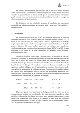 EL AGUA
235
En cuanto a la nanofiltración, hay que decir que se basa en el mismo principio
que la ósmosis inversa. La diferencia: el límite de separación es algo inferior. Los iones
disueltos en agua se retienen en menor medida que en la ósmosis inversa. Esta técnica
puede ser vista como una vasta osmosis inversa de membrana. Con ello se consigue un
ahorro en los costes de funcionamiento.
En definitiva, los dos principales procesos de desalación de importancia
comercial que utilizan membranas para separar sales y agua son: Electrodiálisis y
Ósmosis inversa.
1.- Electrodiálisis
La electrodiálisis (ED) es una técnica de separación basada en el conocido
fenómeno mediante el cual, si se hace pasar una corriente eléctrica continua (c.c.) a
través de una solución iónica, los iones positivos (cationes) migrarán hacia el electrodo
negativo (cátodo), mientras que los iones negativos (aniones) lo harán hacia el electrodo
positivo (ánodo). Si entre ambos electrodos se colocan dos membranas
semiimpermeables que permiten selectivamente solo el paso del Na+
o del Cl-
, el agua
contenida en el centro de la celda electrolítica se desaliniza progresivamente,
obteniéndose agua dulce.
Además de la migración de iones, cuando se aplica un potencial de corriente
continua (c.c.) también se produce un intercambio de electrones entre los electrodos del
stack. En el ánodo, dos átomos de cloruro ceden dos electrones para formar una
molécula de cloro gas. Estos dos electrones son atraídos hacia el cátodo, donde tiene
lugar la disociación del agua relacionada con la ganancia de electrones (reducción del
agua) para producir hidrógeno gas. Si la disolución no contuviera cloruros, en el ánodo
tendría lugar la semireacción de oxidación del agua. Esta semireacción también aparece
en caso de haber iones cloruro pero se trata de una semireacción secundaria muy
minoritaria por tener un potencial de oxidación sensiblemente inferior en valor absoluto
al potencial de la semireacción de formación de cloro gas.
Cátodo: 2·H2O + 2·e –
→ H2↑ + 2·OH –
Eº = – 0.828 V
Ánodo: 2·Cl –
→ Cl2↑ + 2·e –
Eº = – 1.359 V
2·H2O → O2↑ + 4·H +
+ 4·e –
Eº = – 1.229 V
El proceso puede verse claramente en la figura, donde los iones van a los
compartimentos atraídos por los electrodos del signo contrario, dejando en cubas
paralelas, celdas de dilución, el agua pura y en el resto, celdas de concentración, el agua
salada más concentrada. Este producto de desecho, el cual debe ser eliminado
debidamente puede llegar a ser hasta el 30 por ciento del total de agua de fuente tratada;
15 a 20 por ciento es un resultado más típico.
 