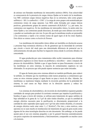 EL AGUA
237
de aniones son llamadas membranas de intercambio aniónico (MIA). Esta selectividad
es consecuencia de la presencia de cargas iónicas fijadas en la matriz de la membrana.
Las MIC contienen cargas iónicas negativas fijas en su estructura, tales como grupos
sulfónico (– SO3
–
) o carboxilo (– COO –
). La carga de estos grupos está neutralizada por
contraiones (iones de carga opuesta). Las MIA están formadas por cargas iónicas
positivas, generalmente grupos de amonio cuaternario (R1R2R3R4N +
) y, por tanto, los
contraiones son negativos. En las membranas de intercambio iónico, la unión entre los
iones fijados y sus contraiones puede disociarse, de modo que estos últimos son móviles
y pueden ser sustituidos por otro ion. Es por ello que la membrana resulta ser permeable
a los contraiones y repele a los coiones (iones de igual signo al de los iones fijados).
Este efecto se conoce como exclusión de Donnan.
Las membranas de intercambio iónico deben ser insolubles en disolución acuosa
y presentar baja resistencia eléctrica a fin de garantizar que la intensidad de corriente
que circule a través del stack para una determinada diferencia de potencial sea lo
suficientemente elevada para facilitar la migración iónica desde la corriente diluida a la
concentrada.
El agua producida por estos tratamientos debe recibir tratamiento para eliminar
compuestos orgánicos (si éstos fuesen un problema) y microbios— antes o después del
proceso de electrodiálisis. Debido a que el agua fuente no pasa físicamente a través de
las membranas en estos sistemas, la mayoría de contaminantes orgánicos no son
eliminados. Es un proceso que sólo puede separar sustancias que están ionizadas.
El agua de fuente para estos sistemas deberá ser también prefiltrada, para reducir
la turbidez, no obstante que las membranas están menos propensas a contaminarse que
como en otros sistemas porque el agua fuente no pasa a través de ellas. Además, las
membranas se mantienen limpias mediante la inversión periódica de la polaridad del
sistema, lo cual causa un flujo iónico en la dirección opuesta y reduce las
acumulaciones.
Los sistemas de electrodiálisis y de inversión de electrodiálisis requieren grandes
cantidades de energía para producir la corriente constante que impulsa la purificación y
bombea el agua a través del sistema; se utilizan para tratamiento de aguas salobres de
baja salinidad en la gama de 1a 5 gr/l de sales totales disueltas, ya que la cantidad de
energía eléctrica necesaria para la purificación es directamente proporcional a la
cantidad de sales separadas (para aguas con 5 gr/l de sales totales disueltas, el consumo
de energía eléctrica suele estar entre 1 y 2 Kwh/m3
). Por éste y otros motivos, estas
opciones no se usan mucho en instalaciones de tratamiento de agua de gran escala como
algunas de las otras tecnologías descritas en este documento. Sin embargo, se las puede
ajustar para el uso con sistemas pequeños y por lo general funciona automáticamente
con pocos requisitos de mantenimiento y funcionamiento, comparable en muchos casos
a la ósmosis.
 