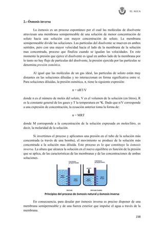 EL AGUA
238
2.- Ósmosis inversa
La ósmosis es un proceso espontáneo por el cual las moléculas de disolvente
atraviesan una membrana semipermeable de una solución de menor concentración de
soluto hacia una solución con mayor concentración de soluto. La membrana
semipermeable divide las soluciones. Las partículas del disolvente se mueven en ambos
sentidos, pero con una mayor velocidad hacia el lado de la membrana de la solución
mas concentrada, proceso que finaliza cuando se igualan las velocidades. En este
momento la presión que ejerce el disolvente es igual en ambos lado de la membrana por
lo tanto no hay flujo de partículas del disolvente, la presión ejercida por las partículas se
denomina presión osmótica.
Al igual que las moléculas de un gas ideal, las partículas de soluto están muy
distantes en las soluciones diluidas y no interaccionan en forma significativa entre sí.
Para soluciones diluidas, la presión osmótica, π, tiene la siguiente expresión:
π = nRT/V
donde n es el número de moles del soluto, V es el volumen de la solución (en litros), R
es la constante general de los gases y T la temperatura en ºK. Dado que n/V corresponde
a una expresión de concentración, la ecuación anterior toma la forma de:
π = MRT
donde M corresponde a la concentración de la solución expresada en moles/litro, es
decir, la molaridad de la solución.
Si invertimos el proceso y aplicamos una presión en el tubo de la solución más
concentrada (a través de una bomba), el movimiento se produce de la solución más
concentrada a la solución mas diluida. Este proceso es lo que constituye la ósmosis
inversa. La altura que alcanza la solución en el nuevo equilibrio es función de la presión
que se aplica, de las características de las membranas y de las concentraciones de ambas
soluciones.
Principios del proceso de ósmosis natural y ósmosis inversa
En consecuencia, para desalar por ósmosis inversa es preciso disponer de una
membrana semipermeable y de una fuerza exterior que impulse el agua a través de la
membrana.
 