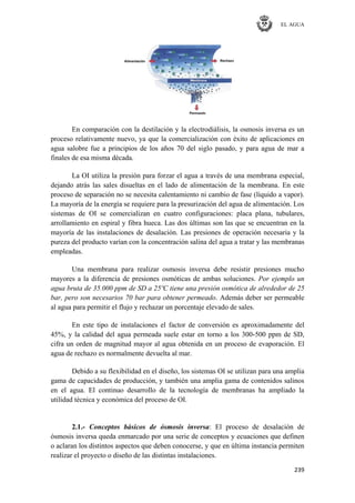 EL AGUA
239
En comparación con la destilación y la electrodiálisis, la osmosis inversa es un
proceso relativamente nuevo, ya que la comercialización con éxito de aplicaciones en
agua salobre fue a principios de los años 70 del siglo pasado, y para agua de mar a
finales de esa misma década.
La OI utiliza la presión para forzar el agua a través de una membrana especial,
dejando atrás las sales disueltas en el lado de alimentación de la membrana. En este
proceso de separación no se necesita calentamiento ni cambio de fase (líquido a vapor).
La mayoría de la energía se requiere para la presurización del agua de alimentación. Los
sistemas de OI se comercializan en cuatro configuraciones: placa plana, tubulares,
arrollamiento en espiral y fibra hueca. Las dos últimas son las que se encuentran en la
mayoría de las instalaciones de desalación. Las presiones de operación necesaria y la
pureza del producto varían con la concentración salina del agua a tratar y las membranas
empleadas.
Una membrana para realizar osmosis inversa debe resistir presiones mucho
mayores a la diferencia de presiones osmóticas de ambas soluciones. Por ejemplo un
agua bruta de 35.000 ppm de SD a 25ºC tiene una presión osmótica de alrededor de 25
bar, pero son necesarios 70 bar para obtener permeado. Además deber ser permeable
al agua para permitir el flujo y rechazar un porcentaje elevado de sales.
En este tipo de instalaciones el factor de conversión es aproximadamente del
45%, y la calidad del agua permeada suele estar en torno a los 300-500 ppm de SD,
cifra un orden de magnitud mayor al agua obtenida en un proceso de evaporación. El
agua de rechazo es normalmente devuelta al mar.
Debido a su flexibilidad en el diseño, los sistemas OI se utilizan para una amplia
gama de capacidades de producción, y también una amplia gama de contenidos salinos
en el agua. El continuo desarrollo de la tecnología de membranas ha ampliado la
utilidad técnica y económica del proceso de OI.
2.1.- Conceptos básicos de ósmosis inversa: El proceso de desalación de
ósmosis inversa queda enmarcado por una serie de conceptos y ecuaciones que definen
o aclaran los distintos aspectos que deben conocerse, y que en última instancia permiten
realizar el proyecto o diseño de las distintas instalaciones.
 