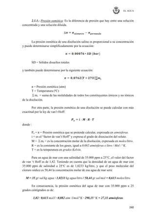 EL AGUA
240
2.1.1.- Presión osmótica: Es la diferencia de presión que hay entre una solución
concentrada y una solución diluida.
La presión osmótica de una disolución salina es proporcional a su concentración
y puede determinarse simplificadamente por la ecuación:
SD = Sólidos disueltos totales
y también puede determinarse por la siguiente ecuación:
π = Presión osmótica (atm)
T = Temperatura (ºC)
Σmi = suma de las molalidades de todos los constituyentes iónicos y no iónicos
de la disolución.
Por otra parte, la presión osmótica de una disolución se puede calcular con más
exactitud por la ley de van‘t Hoff:
donde :
Po = π = Presión osmótica que se pretende calcular, expresada en atmósferas.
i = es el ―factor de van‘t Hoff‖ y expresa el grado de disociación del soluto.
M = Σmi = es la concentración molar de la disolución, expresada en moles/litro.
R = es la constante de los gases, igual a 0,082 atmósferas x litro / Mol / °K.
T = es la temperatura en grados Kelvin.
Para un agua de mar con una salinidad de 35.000 ppm a 25°C, el valor del factor
de van ‗t Hoff es de 1,82. Teniendo en cuenta que la densidad de un agua de mar con
35.000 ppm de salinidad a 25°C es de 1,0233 kg/litro, y que el peso molecular del
cloruro sódico es 58,44 la concentración molar de esa agua de mar será:
M = 35 gr sal/kg agua · 1,0233 kg agua/litro / 58,44 gr sal/mol = 0,613 moles/litro
En consecuencia, la presión osmótica del agua de mar con 35.000 ppm a 25
grados centígrados es de:
1,82 · 0,613 mol/l · 0,082 atm ·l/mol/°K · 298,15 °K = 27,31 atmósferas
 
