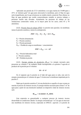 EL AGUA
241
Aplicando una presión de 27,31 atmósferas a un agua marina de 35.000 ppm a
25°C, la ―primera gota‖ de agua pura atravesaría la membrana, pero el flujo de agua
sería insignificante, por lo que tal proceso no tendría interés comercial. Para obtener un
flujo de agua producto que resulte comercialmente rentable es preciso trabajar a
presiones mucho más elevadas. Actualmente las presiones de trabajo en las
instalaciones comerciales varían, en la mayor parte de los casos, entre 65 y 70
atmósferas.
2.1.2.- Presión Neta de trabajo (PNT): La presión neta ejercida a la membrana
menos la presión osmótica y menos la contrapresión.
Pa = Presión alimentación
Po = Presión osmótica
Pp = Presión permeado
PDm = Perdida de carga en membranas + ensuciamiento
Ptot = Presión hidrostática total
π = Presión osmótica
∆P = Pérdida de presión
2.1.3.- Energía mínima de desalación (Wmin): La energía necesaria para
presurizar un volumen V de cualquier fluido incompresible a la presión P equivale al
producto de la presión por el volumen:
En el supuesto que la presión en el lado del agua pura es nula, esta será la
energía consumida por el volumen de agua V al atravesar la membrana impulsado por la
presión P.
Dado que la presión osmótica Po de una disolución es aquella a la que se pone en
marcha el proceso de ósmosis inversa, la energía mínima necesaria para extraer 1 m3
de
agua pura a partir de una disolución mediante un dispositivo ideal de ósmosis inversa
será:
Esta expresión es generalizable a cualquier proceso de ósmosis inversa
desarrollado en condiciones ideales: la energía consumida por 1 m3
de agua al atravesar
una membrana de ósmosis inversa, expresada en kWh/m3
, equivale a la presión de
 