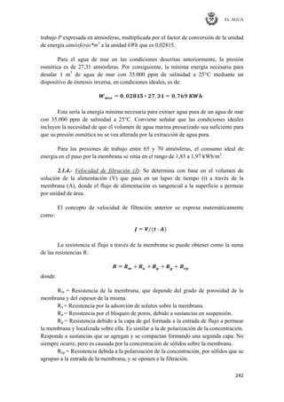 EL AGUA
242
trabajo P expresada en atmósferas, multiplicada por el factor de conversión de la unidad
de energía atmósferas*m3
a la unidad kWh que es 0,02815.
Para el agua de mar en las condiciones descritas anteriormente, la presión
osmótica es de 27,31 atmósferas. Por consiguiente, la mínima energía necesaria para
desalar 1 m3
de agua de mar con 35.000 ppm de salinidad a 25°C mediante un
dispositivo de ósmosis inversa, en condiciones ideales, es de:
Esta sería la energía mínima necesaria para extraer agua pura de un agua de mar
con 35.000 ppm de salinidad a 25°C. Conviene señalar que las condiciones ideales
incluyen la necesidad de que el volumen de agua marina presurizado sea suficiente para
que su presión osmótica no se vea alterada por la extracción de agua pura.
Para las presiones de trabajo entre 65 y 70 atmósferas, el consumo ideal de
energía en el paso por la membrana se sitúa en el rango de 1,83 a 1,97 kWh/m3
.
2.1.4.- Velocidad de filtración (J): Se determina con base en el volumen de
solución de la alimentación (V) que pasa en un lapso de tiempo (t) a través de la
membrana (A), donde el flujo de alimentación es tangencial a la superficie a permear
por unidad de área.
El concepto de velocidad de filtración anterior se expresa matemáticamente
como:
La resistencia al flujo a través de la membrana se puede obtener como la suma
de las resistencias R:
donde:
Rm = Resistencia de la membrana, que depende del grado de porosidad de la
membrana y del espesor de la misma.
Ra = Resistencia por la adsorción de solutos sobre la membrana.
Rp = Resistencia por el bloqueo de poros, debido a sustancias en suspensión.
Rg = Resistencia debido a la capa de gel formada a la entrada de flujo a permear
la membrana y localizada sobre ella. Es similar a la de polarización de la concentración.
Responde a sustancias que se agregan y se compactan formando una segunda capa. No
siempre ocurre, pero es causada por la concentración de sólidos sobre la membrana.
Rcp = Resistencia debida a la polarización de la concentración, por sólidos que se
agrupan a la entrada de la membrana, y se oponen a la filtración.
 