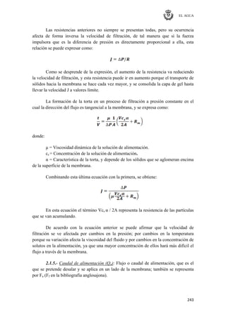 EL AGUA
243
Las resistencias anteriores no siempre se presentan todas, pero su ocurrencia
afecta de forma inversa la velocidad de filtración, de tal manera que si la fuerza
impulsora que es la diferencia de presión es directamente proporcional a ella, esta
relación se puede expresar como:
Como se desprende de la expresión, el aumento de la resistencia va reduciendo
la velocidad de filtración, y esta resistencia puede ir en aumento porque el transporte de
sólidos hacia la membrana se hace cada vez mayor, y se consolida la capa de gel hasta
llevar la velocidad J a valores límite.
La formación de la torta en un proceso de filtración a presión constante en el
cual la dirección del flujo es tangencial a la membrana, y se expresa como:
donde:
μ = Viscosidad dinámica de la solución de alimentación.
cs = Concentración de la solución de alimentación.
α = Característica de la torta, y depende de los sólidos que se aglomeran encima
de la superficie de la membrana.
Combinando esta última ecuación con la primera, se obtiene:
En esta ecuación el término Vcs α / 2Α representa la resistencia de las partículas
que se van acumulando.
De acuerdo con la ecuación anterior se puede afirmar que la velocidad de
filtración se ve afectada por cambios en la presión; por cambios en la temperatura
porque su variación afecta la viscosidad del fluido y por cambios en la concentración de
solutos en la alimentación, ya que una mayor concentración de ellos hará más difícil el
flujo a través de la membrana.
2.1.5.- Caudal de alimentación (Qa): Flujo o caudal de alimentación, que es el
que se pretende desalar y se aplica en un lado de la membrana; también se representa
por Fa (Ff en la bibliografía anglosajona).
 