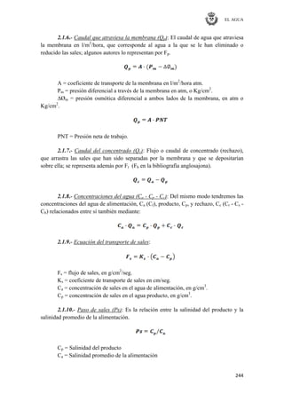 EL AGUA
244
2.1.6.- Caudal que atraviesa la membrana (Qp): El caudal de agua que atraviesa
la membrana en l/m2
/hora, que corresponde al agua a la que se le han eliminado o
reducido las sales; algunos autores lo representan por Fp.
A = coeficiente de transporte de la membrana en l/m2
/hora atm.
Pm = presión diferencial a través de la membrana en atm, o Kg/cm2
.
∆Øm = presión osmótica diferencial a ambos lados de la membrana, en atm o
Kg/cm2
.
PNT = Presión neta de trabajo.
2.1.7.- Caudal del concentrado (Qc): Flujo o caudal de concentrado (rechazo),
que arrastra las sales que han sido separadas por la membrana y que se depositarían
sobre ella; se representa además por Fr (Fb en la bibliografía anglosajona).
2.1.8.- Concentraciones del agua (Ca - Cp - Cc): Del mismo modo tendremos las
concentraciones del agua de alimentación, Ca (Cf), producto, Cp, y rechazo, Cc (Cr - Cs -
Cb) relacionados entre sí también mediante:
2.1.9.- Ecuación del transporte de sales:
Fs = flujo de sales, en g/cm2
/seg.
Ks = coeficiente de transporte de sales en cm/seg.
Ca = concentración de sales en el agua de alimentación, en g/cm3
.
Cp = concentración de sales en el agua producto, en g/cm3
.
2.1.10.- Paso de sales (Ps): Es la relación entre la salinidad del producto y la
salinidad promedio de la alimentación.
Cp = Salinidad del producto
Ca = Salinidad promedio de la alimentación
 