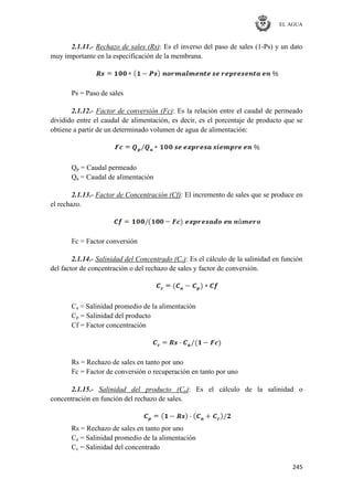 EL AGUA
245
2.1.11.- Rechazo de sales (Rs): Es el inverso del paso de sales (1-Ps) y un dato
muy importante en la especificación de la membrana.
Ps = Paso de sales
2.1.12.- Factor de conversión (Fc): Es la relación entre el caudal de permeado
dividido entre el caudal de alimentación, es decir, es el porcentaje de producto que se
obtiene a partir de un determinado volumen de agua de alimentación:
Qp = Caudal permeado
Qa = Caudal de alimentación
2.1.13.- Factor de Concentración (Cf): El incremento de sales que se produce en
el rechazo.
Fc = Factor conversión
2.1.14.- Salinidad del Concentrado (Cc): Es el cálculo de la salinidad en función
del factor de concentración o del rechazo de sales y factor de conversión.
Ca = Salinidad promedio de la alimentación
Cp = Salinidad del producto
Cf = Factor concentración
Rs = Rechazo de sales en tanto por uno
Fc = Factor de conversión o recuperación en tanto por uno
2.1.15.- Salinidad del producto (Cp): Es el cálculo de la salinidad o
concentración en función del rechazo de sales.
Rs = Rechazo de sales en tanto por uno
Ca = Salinidad promedio de la alimentación
Cc = Salinidad del concentrado
 