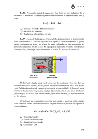 EL AGUA
246
2.1.16.- Proporción (ratio) de reducción: Este factor es muy indicativo de la
calidad de la membrana y sobre todo permite ver claramente la diferencia entre unas y
otras.
Ca = Salinidad promedio de la alimentación
Cp = Salinidad del producto
Rs = Rechazo de sales en tanto por uno
2.1.17.- Factor de Polarización (Factor β): La polarización de la concentración
es un incremento de la salinidad adyacente a la superficie de la membrana de la que se
extrae constantemente agua y en el que las sales rechazadas se van acumulando en
concentraciones altas debido al paso del agua por la membrana. Aumenta con el factor
de conversión y disminuye con el aumento de velocidad del agua por la membrana.
El disolvente (flecha azul) puede atravesar la membrana. Con este flujo se
arrastran moléculas o iones, que no pueden atravesar la membrana, hacia ésta (flecha
roja). Debido al gradiente de concentraciones entre las proximidades de la membrana y
el seno de la disolución se produce un flujo difusional hacia el seno de la disolución
(flecha negra). En estado estacionario ambos flujos: el de arrastre y el difusional deben
ser los mismos.
El fenómeno de polarización complica tanto desde el punto de vista práctico
como teórico el diseño y matematización de un gran número de procesos de separación
con membranas.
Qp = Caudal permeado
Qa = Caudal de alimentación
Qc = Caudal del concentrado
Kp = constante = 0,99
 