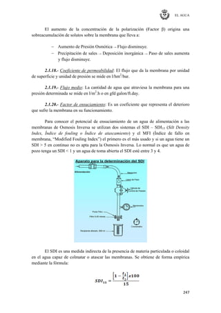 EL AGUA
247
El aumento de la concentración de la polarización (Factor β) origina una
sobreacumulación de solutos sobre la membrana que lleva a:
Aumento de Presión Osmótica → Flujo disminuye.
Precipitación de sales → Deposición inorgánica → Paso de sales aumenta
y flujo disminuye.
2.1.18.- Coeficiente de permeabilidad: El flujo que da la membrana por unidad
de superficie y unidad de presión se mide en l/hm2
/bar.
2.1.19.- Flujo medio: La cantidad de agua que atraviesa la membrana para una
presión determinada se mide en l/m2
.h o en gfd galon/ft.day.
2.1.20.- Factor de ensuciamiento: Es un coeficiente que representa el deterioro
que sufre la membrana en su funcionamiento.
Para conocer el potencial de ensuciamiento de un agua de alimentación a las
membranas de Osmosis Inversa se utilizan dos sistemas el SDI – SDI15 (Silt Density
Index, Índice de fouling o Índice de atascamiento) y el MFI (Índice de fallo en
membrana, ―Modified Fouling Index‖) el primero es el más usado y si un agua tiene un
SDI > 5 en continuo no es apta para la Osmosis Inversa. Lo normal es que un agua de
pozo tenga un SDI < 1 y un agua de toma abierta el SDI esté entre 3 y 4.
El SDI es una medida indirecta de la presencia de materia particulada o coloidal
en el agua capaz de colmatar o atascar las membranas. Se obtiene de forma empírica
mediante la fórmula:
 