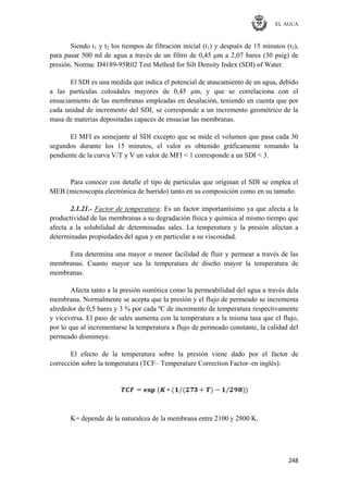 EL AGUA
248
Siendo t1 y t2 los tiempos de filtración inicial (t1) y después de 15 minutos (t2),
para pasar 500 ml de agua a través de un filtro de 0,45 μm a 2,07 bares (30 psig) de
presión. Norma: D4189-95R02 Test Method for Silt Density Index (SDI) of Water.
El SDI es una medida que indica el potencial de atascamiento de un agua, debido
a las partículas coloidales mayores de 0,45 μm, y que se correlaciona con el
ensuciamiento de las membranas empleadas en desalación, teniendo en cuenta que por
cada unidad de incremento del SDI, se corresponde a un incremento geométrico de la
masa de materias depositadas capaces de ensuciar las membranas.
El MFI es semejante al SDI excepto que se mide el volumen que pasa cada 30
segundos durante los 15 minutos, el valor es obtenido gráficamente tomando la
pendiente de la curva V/T y V un valor de MFI < 1 corresponde a un SDI < 3.
Para conocer con detalle el tipo de partículas que originan el SDI se emplea el
MEB (microscopía electrónica de barrido) tanto en su composición como en su tamaño.
2.1.21.- Factor de temperatura: Es un factor importantísimo ya que afecta a la
productividad de las membranas a su degradación física y química al mismo tiempo que
afecta a la solubilidad de determinadas sales. La temperatura y la presión afectan a
determinadas propiedades del agua y en particular a su viscosidad.
Esta determina una mayor o menor facilidad de fluir y permear a través de las
membranas. Cuanto mayor sea la temperatura de diseño mayor la temperatura de
membranas.
Afecta tanto a la presión osmótica como la permeabilidad del agua a través dela
membrana. Normalmente se acepta que la presión y el flujo de permeado se incrementa
alrededor de 0,5 bares y 3 % por cada ºC de incremento de temperatura respectivamente
y viceversa. El paso de sales aumenta con la temperatura a la misma tasa que el flujo,
por lo que al incrementarse la temperatura a flujo de permeado constante, la calidad del
permeado disminuye.
El efecto de la temperatura sobre la presión viene dado por el factor de
corrección sobre la temperatura (TCF– Temperature Correction Factor–en inglés):
K= depende de la naturaleza de la membrana entre 2100 y 2800 K.
 