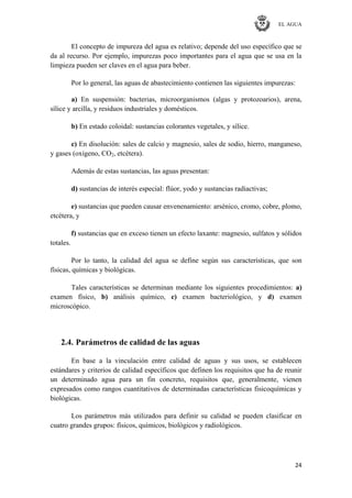 EL AGUA
24
El concepto de impureza del agua es relativo; depende del uso específico que se
da al recurso. Por ejemplo, impurezas poco importantes para el agua que se usa en la
limpieza pueden ser claves en el agua para beber.
Por lo general, las aguas de abastecimiento contienen las siguientes impurezas:
a) En suspensión: bacterias, microorganismos (algas y protozoarios), arena,
sílice y arcilla, y residuos industriales y domésticos.
b) En estado coloidal: sustancias colorantes vegetales, y sílice.
c) En disolución: sales de calcio y magnesio, sales de sodio, hierro, manganeso,
y gases (oxígeno, CO2, etcétera).
Además de estas sustancias, las aguas presentan:
d) sustancias de interés especial: flúor, yodo y sustancias radiactivas;
e) sustancias que pueden causar envenenamiento: arsénico, cromo, cobre, plomo,
etcétera, y
f) sustancias que en exceso tienen un efecto laxante: magnesio, sulfatos y sólidos
totales.
Por lo tanto, la calidad del agua se define según sus características, que son
físicas, químicas y biológicas.
Tales características se determinan mediante los siguientes procedimientos: a)
examen físico, b) análisis químico, c) examen bacteriológico, y d) examen
microscópico.
2.4. Parámetros de calidad de las aguas
En base a la vinculación entre calidad de aguas y sus usos, se establecen
estándares y criterios de calidad específicos que definen los requisitos que ha de reunir
un determinado agua para un fin concreto, requisitos que, generalmente, vienen
expresados como rangos cuantitativos de determinadas características fisicoquímicas y
biológicas.
Los parámetros más utilizados para definir su calidad se pueden clasificar en
cuatro grandes grupos: físicos, químicos, biológicos y radiológicos.
 