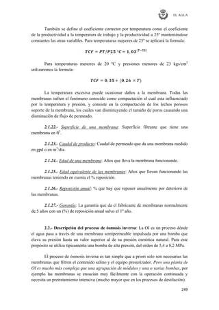 EL AGUA
249
También se define el coeficiente corrector por temperatura como el coeficiente
de la productividad a la temperatura de trabajo y la productividad a 25º manteniéndose
constantes las otras variables. Para temperaturas mayores de 25º se aplicará la formula:
Para temperaturas menores de 20 ºC y presiones menores de 23 kgs/cm2
utilizaremos la formula:
La temperatura excesiva puede ocasionar daños a la membrana. Todas las
membranas sufren el fenómeno conocido como compactación el cual esta influenciado
por la temperatura y presión, y consiste en la compactación de los lechos porosos
soporte de la membrana, los cuales van disminuyendo el tamaño de poros causando una
disminución de flujo de permeado.
2.1.22.- Superficie de una membrana: Superficie filtrante que tiene una
membrana en ft2
.
2.1.23.- Caudal de producto: Caudal de permeado que da una membrana medido
en gpd o en m3
/día.
2.1.24.- Edad de una membrana: Años que lleva la membrana funcionando.
2.1.25.- Edad equivalente de las membranas: Años que llevan funcionando las
membranas teniendo en cuenta el % reposición.
2.1.26.- Reposición anual: % que hay que reponer anualmente por deterioro de
las membranas.
2.1.27.- Garantía: La garantía que da el fabricante de membranas normalmente
de 5 años con un (%) de reposición anual salvo el 1º año.
2.2.- Descripción del proceso de ósmosis inversa: La OI es un proceso dónde
el agua pasa a través de una membrana semipermeable impulsada por una bomba que
eleva su presión hasta un valor superior al de su presión osmótica natural. Para este
propósito se utiliza típicamente una bomba de alta presión, del orden de 5,4 a 8,2 MPa.
El proceso de ósmosis inversa es tan simple que a priori solo son necesarias las
membranas que filtren el contenido salino y el equipo presurizador. Pero una planta de
OI es mucho más compleja que una agrupación de módulos y una o varias bombas, por
ejemplo las membranas se ensucian muy fácilmente con la operación continuada y
necesita un pretratamiento intensivo (mucho mayor que en los procesos de destilación).
 