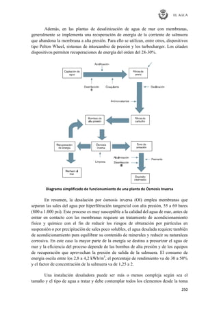 EL AGUA
250
Además, en las plantas de desalinización de agua de mar con membranas,
generalmente se implementa una recuperación de energía de la corriente de salmuera
que abandona la membrana a alta presión. Para ello se utilizan, entre otros, dispositivos
tipo Pelton Wheel, sistemas de intercambio de presión y los turbocharger. Los citados
dispositivos permiten recuperaciones de energía del orden del 28-30%.
Diagrama simplificado de funcionamiento de una planta de Ósmosis Inversa
En resumen, la desalación por ósmosis inversa (OI) emplea membranas que
separan las sales del agua por hiperfiltración tangencial con alta presión, 55 a 69 bares
(800 a 1.000 psi). Este proceso es muy susceptible a la calidad del agua de mar, antes de
entrar en contacto con las membranas requiere un tratamiento de acondicionamiento
físico y químico con el fin de reducir los riesgos de obturación por partículas en
suspensión o por precipitación de sales poco solubles, el agua desalada requiere también
de acondicionamiento para equilibrar su contenido de minerales y reducir su naturaleza
corrosiva. En este caso la mayor parte de la energía se destina a presurizar el agua de
mar y la eficiencia del proceso depende de las bombas de alta presión y de los equipos
de recuperación que aprovechan la presión de salida de la salmuera. El consumo de
energía oscila entre los 2,8 a 4,2 kWh/m3
, el porcentaje de rendimiento va de 30 a 50%
y el factor de concentración de la salmuera va de 1,25 a 2.
Una instalación desaladora puede ser más o menos compleja según sea el
tamaño y el tipo de agua a tratar y debe contemplar todos los elementos desde la toma
 