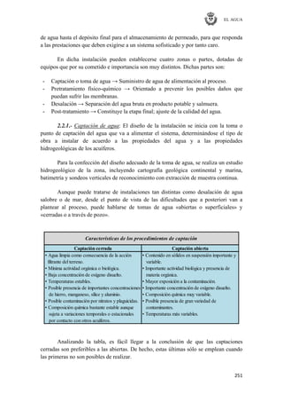 EL AGUA
251
de agua hasta el depósito final para el almacenamiento de permeado, para que responda
a las prestaciones que deben exigirse a un sistema sofisticado y por tanto caro.
En dicha instalación pueden establecerse cuatro zonas o partes, dotadas de
equipos que por su cometido e importancia son muy distintos. Dichas partes son:
- Captación o toma de agua → Suministro de agua de alimentación al proceso.
- Pretratamiento físico-químico → Orientado a prevenir los posibles daños que
puedan sufrir las membranas.
- Desalación → Separación del agua bruta en producto potable y salmuera.
- Post-tratamiento → Constituye la etapa final; ajuste de la calidad del agua.
2.2.1.- Captación de agua: El diseño de la instalación se inicia con la toma o
punto de captación del agua que va a alimentar el sistema, determinándose el tipo de
obra a instalar de acuerdo a las propiedades del agua y a las propiedades
hidrogeológicas de los acuíferos.
Para la confección del diseño adecuado de la toma de agua, se realiza un estudio
hidrogeológico de la zona, incluyendo cartografía geológica continental y marina,
batimetría y sondeos verticales de reconocimiento con extracción de muestra continua.
Aunque puede tratarse de instalaciones tan distintas como desalación de agua
salobre o de mar, desde el punto de vista de las dificultades que a posteriori van a
plantear al proceso, puede hablarse de tomas de agua «abiertas o superficiales» y
«cerradas o a través de pozo».
Captación cerrada Captación abierta
• Agua limpia como consecuencia de la acción • Contenido en sólidos en suspensión importante y
filtrante del terreno. variable.
• Mínima actividad orgánica o biológica. • Importante actividad biológica y presencia de
• Baja concentración de oxígeno disuelto. materia orgánica.
• Temperaturas estables. • Mayor exposición a la contaminación.
• Posible presencia de importantes concentraciones • Importante concentración de oxígeno disuelto.
de hierro, manganeso, sílice y aluminio. • Composición química muy variable.
• Posible contaminación por nitratos y plaguicidas. • Posible presencia de gran variedad de
• Composición química bastante estable aunque contaminantes.
sujeta a variaciones temporales o estacionales • Temperaturas más variables.
por contacto con otros acuíferos.
Características de los procedimientos de captación
Analizando la tabla, es fácil llegar a la conclusión de que las captaciones
cerradas son preferibles a las abiertas. De hecho, estas últimas sólo se emplean cuando
las primeras no son posibles de realizar.
 