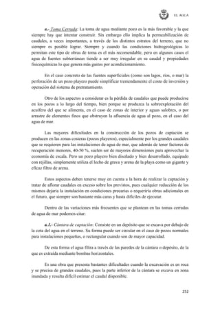 EL AGUA
252
a.- Toma Cerrada: La toma de agua mediante pozo es la más favorable y la que
siempre hay que intentar construir. Sin embargo ello implica la permeabilización de
caudales, a veces importantes, a través de los distintos estratos del terreno, que no
siempre es posible lograr. Siempre y cuando las condiciones hidrogeológicas lo
permitan este tipo de obras de toma es el más recomendable, pero en algunos casos el
agua de fuentes subterráneas tiende a ser muy irregular en su caudal y propiedades
fisicoquímicas lo que genera más gastos por acondicionamiento.
En el caso concreto de las fuentes superficiales (como son lagos, ríos, o mar) la
perforación de un pozo playero puede simplificar tremendamente el costo de inversión y
operación del sistema de pretratamiento.
Otro de los aspectos a considerar es la pérdida de caudales que puede producirse
en los pozos a lo largo del tiempo, bien porque se produzca la sobreexplotación del
acuífero del que se alimenta, en el caso de zonas de interior y aguas salobres, o por
arrastre de elementos finos que obstruyen la afluencia de agua al pozo, en el caso del
agua de mar.
Las mayores dificultades en la construcción de los pozos de captación se
producen en las zonas costeras (pozos playeros), especialmente por los grandes caudales
que se requieren para las instalaciones de agua de mar, que además de tener factores de
recuperación menores, 40-50 %, suelen ser de mayores dimensiones para aprovechar la
economía de escala. Pero un pozo playero bien diseñado y bien desarrollado, equipado
con rejillas, simplemente utiliza el lecho de grava y arena de la playa como un gigante y
eficaz filtro de arena.
Estos aspectos deben tenerse muy en cuenta a la hora de realizar la captación y
tratar de aflorar caudales en exceso sobre los previstos, pues cualquier reducción de los
mismos dejaría la instalación en condiciones precarias o requeriría obras adicionales en
el futuro, que siempre son bastante más caras y hasta difíciles de ejecutar.
Dentro de las variaciones más frecuentes que se plantean en las tomas cerradas
de agua de mar podemos citar:
a.1.- Cántara de captación: Consiste en un depósito que se excava por debajo de
la cota del agua en el terreno. Su forma puede ser circular en el caso de pozos normales
para instalaciones pequeñas, o rectangular cuando son de mayor capacidad.
De esta forma el agua filtra a través de las paredes de la cántara o depósito, de la
que es extraída mediante bombas horizontales.
Es una obra que presenta bastantes dificultades cuando la excavación es en roca
y se precisa de grandes caudales, pues la parte inferior de la cántara se excava en zona
inundada y resulta difícil estimar el caudal disponible.
 