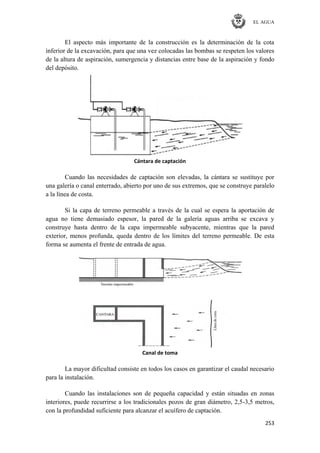 EL AGUA
253
El aspecto más importante de la construcción es la determinación de la cota
inferior de la excavación, para que una vez colocadas las bombas se respeten los valores
de la altura de aspiración, sumergencia y distancias entre base de la aspiración y fondo
del depósito.
Cántara de captación
Cuando las necesidades de captación son elevadas, la cántara se sustituye por
una galería o canal enterrado, abierto por uno de sus extremos, que se construye paralelo
a la línea de costa.
Si la capa de terreno permeable a través de la cual se espera la aportación de
agua no tiene demasiado espesor, la pared de la galería aguas arriba se excava y
construye hasta dentro de la capa impermeable subyacente, mientras que la pared
exterior, menos profunda, queda dentro de los límites del terreno permeable. De esta
forma se aumenta el frente de entrada de agua.
Canal de toma
La mayor dificultad consiste en todos los casos en garantizar el caudal necesario
para la instalación.
Cuando las instalaciones son de pequeña capacidad y están situadas en zonas
interiores, puede recurrirse a los tradicionales pozos de gran diámetro, 2,5-3,5 metros,
con la profundidad suficiente para alcanzar el acuífero de captación.
 