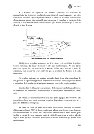 EL AGUA
254
a.2.- Cámara de captación con sondeos verticales: En ocasiones la
permeabilidad del terreno es insuficiente para aflorar el caudal necesario y en estos
casos suele recurrirse a realizar perforaciones en el fondo de la cántara hasta alcanzar
alguna capa de terreno más permeable que incremente el caudal de la captación. Esta
situación es más frecuente en las instalaciones de agua de mar, a medida que la toma se
aleja de la línea de costa.
Cántara de captación con sondeos verticales
El objetivo principal de la construcción de la cántara es la posibilidad de utilizar
bombas verticales, de mayor eficiencia y más fácil mantenimiento. Por ello deben
conocerse a priori las características de la bomba a utilizar, especialmente la altura de
aspiración, para colocar la solera sobre la que se asentarán las bombas a la cota
conveniente.
No resultan indicados los sondeos inclinados hasta llegar a la misma línea de
mar, pues en la captación se producen importantes arrastres de arena que pueden afectar
a los equipos de la instalación, y acaban por taponar u obstruir los propios sondeos.
Cuando el nivel del acuífero subterráneo o de la bajamar bajo la línea del terreno
es importante, 8 o más metros, la realización de la cántara puede ser complicada y muy
cara.
En este caso, y aún sacrificando la eficiencia de los equipos, debe recurrirse a la
captación mediante uno o más pozos de pequeñas dimensiones, separados entre sí, y
provistos de bombas sumergibles.
En todos los casos los pozos se recubren interiormente mediante una tubería
plástica, generalmente PVC, de diámetro adecuado a la perforación con objeto de evitar
los derrumbamientos del terreno. Esta tubería debe ir ranurada en su tramo inferior, para
facilitar la entrada del agua y actuar a modo de rejilla. De esta forma se protege además
el pozo de las posibles filtraciones procedentes de niveles superiores que pueden estar
contaminadas.
 