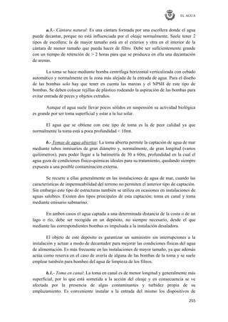 EL AGUA
255
a.3.- Cántara natural: Es una cántara formada por una escollera donde el agua
puede decantar, porque no está influenciada por el oleaje normalmente. Suele tener 2
tipos de escollera; la de mayor tamaño está en el exterior y otra en el interior de la
cántara de menor tamaño que pueda hacer de filtro. Debe ser suficientemente grande
con un tiempo de retención de > 2 horas para que se produzca en ella una decantación
de arenas.
La toma se hace mediante bomba centrifuga horizontal verticalizada con cebado
automático y normalmente en la zona más alejada de la entrada de agua. Para el diseño
de las bombas solo hay que tener en cuenta las mareas y el NPSH de este tipo de
bombas. Se deben colocar rejillas de plástico rodeando la aspiración de las bombas para
evitar entrada de peces y objetos extraños.
Aunque el agua suele llevar pocos sólidos en suspensión su actividad biológica
es grande por ser toma superficial y estar a la luz solar.
El agua que se obtiene con este tipo de toma es la de peor calidad ya que
normalmente la toma está a poca profundidad < 10mt.
b.- Tomas de agua abiertas: La toma abierta permite la captación de agua de mar
mediante tubos inmisarios de gran diámetro y, normalmente, de gran longitud (varios
quilómetros), para poder llegar a la batimetría de 30 a 60m, profundidad en la cual el
agua goza de condiciones físico-químicas ideales para su tratamiento, quedando siempre
expuesta a una posible contaminación externa.
Se recurre a ellas generalmente en las instalaciones de agua de mar, cuando las
características de impermeabilidad del terreno no permiten el anterior tipo de captación.
Sin embargo este tipo de estructuras también se utiliza en ocasiones en instalaciones de
aguas salobres. Existen dos tipos principales de esta captación; toma en canal y toma
mediante emisario submarino.
En ambos casos el agua captada a una determinada distancia de la costa o de un
lago o río, debe ser recogida en un depósito, no siempre necesario, desde el que
mediante las correspondientes bombas es impulsada a la instalación desaladora.
El objeto de este depósito es garantizar un suministro sin interrupciones a la
instalación y actuar a modo de decantador para mejorar las condiciones físicas del agua
de alimentación. Es más frecuente en las instalaciones de mayor tamaño, ya que además
actúa como reserva en el caso de avería de alguna de las bombas de la toma y se suele
emplear también para bombeo del agua de limpieza de los filtros.
b.1.- Toma en canal: La toma en canal es de menor longitud y generalmente más
superficial, por lo que está sometida a la acción del oleaje y en consecuencia se ve
afectada por la presencia de algas contaminantes y turbidez propia de su
emplazamiento. Es conveniente instalar a la entrada del mismo los dispositivos de
 