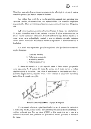 EL AGUA
256
filtración o separación de gruesos necesarios para evitar sobre todo la entrada de algas y
materiales gruesos, que podrían romper las bombas.
Las rejillas fijas o móviles y con la superficie adecuada para garantizar una
operación continua, sin obstrucciones, son imprescindibles. Los materiales empleados
en estas rejillas deben ser resistentes a la corrosión, especialmente en el caso del agua de
mar.
b.2.- Toma mediante emisario submarino: Cuando el oleaje o las características
de la costa determinan una elevada turbidez y arrastre de algas o contaminación, es
preciso recurrir a emisarios submarinos. Consiste en tomar el agua de mar alejado de la
costa y a una cierta profundidad y conducir el agua por tuberías enterradas hasta una
cántara situada en la costa de donde se bombea el agua hasta el pretratamiento de la
desaladora.
Las partes más importantes que constituyen una toma por emisario submarino
son las siguientes:
1. Toma del emisario
2. Tubería de conducción
3. Cántara de bombeo
4. Tuberías de reactivos
La toma del emisario es la obra apoyada sobre el fondo marino que permite
tomar agua entre 3 a 5 metros del fondo. Su anclaje en el fondo marino se realiza
mediante dados de hormigón. Para evitar su aterramiento u obstrucción por algas o
elementos de gran tamaño, incluidos peces, se hace terminar en un colector provisto de
varios filtros de entrada con rejilla.
Colector submarino con filtros y equipos de limpieza
En este caso la tubería de captación utilizada debe ser de un material resistente a
la corrosión y flexible, siendo los más frecuentemente utilizados el polietileno (PE) y el
poliéster reforzado con fibra de vidrio (PRFV) y debe sumergirse en el mar a la
distancia conveniente para garantizar una profundidad mínima que evite la influencia
del oleaje.
 