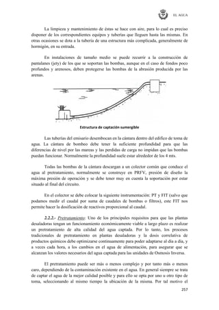 EL AGUA
257
La limpieza y mantenimiento de éstas se hace con aire, para lo cual es preciso
disponer de los correspondientes equipos y tuberías que lleguen hasta las mismas. En
otras ocasiones se dota a la tubería de una estructura más complicada, generalmente de
hormigón, en su entrada.
En instalaciones de tamaño medio se puede recurrir a la construcción de
pantalanes (jety) de los que se soportan las bombas, aunque en el caso de fondos poco
profundos y arenosos, deben protegerse las bombas de la abrasión producida por las
arenas.
Estructura de captación sumergible
Las tuberías del emisario desembocan en la cántara dentro del edifico de toma de
agua. La cántara de bombeo debe tener la suficiente profundidad para que las
diferencias de nivel por las mareas y las perdidas de carga no impidan que las bombas
puedan funcionar. Normalmente la profundidad suele estar alrededor de los 4 mts.
Todas las bombas de la cántara descargan a un colector común que conduce el
agua al pretratamiento, normalmente se construye en PRFV, presión de diseño la
máxima presión de operación y se debe tener muy en cuenta la soportación por estar
situado al final del circuito.
En el colector se debe colocar la siguiente instrumentación: PT y FIT (salvo que
podamos medir el caudal por suma de caudales de bombas o filtros), este FIT nos
permite hacer la dosificación de reactivos proporcional al caudal.
2.2.2.- Pretratamiento: Uno de los principales requisitos para que las plantas
desaladoras tengan un funcionamiento económicamente viable a largo plazo es realizar
un pretratamiento de alta calidad del agua captada. Por lo tanto, los procesos
tradicionales de pretratamiento en plantas desaladoras y la dosis correlativa de
productos químicos debe optimizarse continuamente para poder adaptarse al día a día, y
a veces cada hora, a los cambios en el agua de alimentación, para asegurar que se
alcanzan los valores necesarios del agua captada para las unidades de Osmosis Inversa.
El pretratamiento puede ser más o menos complejo y por tanto más o menos
caro, dependiendo de la contaminación existente en el agua. En general siempre se trata
de captar el agua de la mejor calidad posible y para ello se opta por uno u otro tipo de
toma, seleccionando al mismo tiempo la ubicación de la misma. Por tal motivo el
 