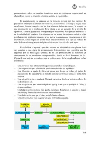 EL AGUA
258
pretratamiento, salvo en contadas situaciones, suele ser totalmente convencional no
alterando en exceso la inversión a realizar respecto al valor medio.
El pretratamiento se requiere en la ósmosis inversa por tres razones de
prevención totalmente diferentes: Incrustación, ensuciamiento (Fouling) y ataque a las
membranas. Cuando cualquiera de los dos primeros fenómenos ocurre, se traduce en
una disminución en el rendimiento de la planta, o en un aumento de la presión de
operación. También puede estar acompañado por un aumento en la presión diferencial y
en la salinidad del producto. Los síntomas de un ataque bacteriano o químico a las
membranas son totalmente opuestos a los que se evidencian por ensuciamiento o por
incrustación. Estos ataques en efecto dañan irreversiblemente a la capa de rechazo de
sales de la membrana y permiten el paso relativamente libre de sales y de agua.
En definitiva, el agua de captación, antes de ser alimentada a estas plantas, debe
ser sometida a una etapa de pretratamiento físico-químico más compleja que la
requerida por las tecnologías térmicas. El fin del pretratamiento es minimizar el
atascamiento de las membranas semipermeables, donde se da el fenómeno de OI.
Consta de una serie de operaciones que se realizan antes de la entrada del agua en las
membranas:
- Una cloración para interrumpir los posibles desarrollos bacteriológicos.
- Una coagulación para eliminar las partículas coloidales del agua bruta.
- Una filtración, a través de filtros de arena, con la que se reduce el índice de
atascamiento del agua (SDI) a la mitad y elimina los flóculos formados en la etapa
anterior.
- Una microfi1tración, a través de filtros de cartuchos, donde se obtienen valores de
SDI inferiores a 3.
- Una acidificación para reducir el pH del agua y evitar que se precipite el CaC03 y
óxidos metálicos.
- Se añade un antiincrustante para que las sustancias disueltas en el agua no se hagan
insolubles y formen incrustaciones en las membranas.
- Una decloración para que el cloro no dañe las membranas.
- Una filtración final para asegurar un agua pretratada adecuada.
 
