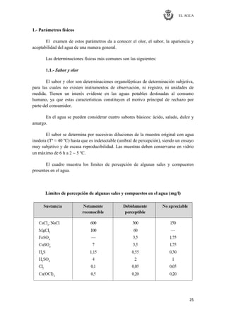 EL AGUA
25
1.- Parámetros físicos
El examen de estos parámetros da a conocer el olor, el sabor, la apariencia y
aceptabilidad del agua de una manera general.
Las determinaciones físicas más comunes son las siguientes:
1.1.- Sabor y olor
El sabor y olor son determinaciones organolépticas de determinación subjetiva,
para las cuales no existen instrumentos de observación, ni registro, ni unidades de
medida. Tienen un interés evidente en las aguas potables destinadas al consumo
humano, ya que estas características constituyen el motivo principal de rechazo por
parte del consumidor.
En el agua se pueden considerar cuatro sabores básicos: ácido, salado, dulce y
amargo.
El sabor se determina por sucesivas diluciones de la muestra original con agua
inodora (Tª ≈ 40 ºC) hasta que es indetectable (umbral de percepción), siendo un ensayo
muy subjetivo y de escasa reproducibilidad. Las muestras deben conservarse en vidrio
un máximo de 6 h a 2 5 ºC.
El cuadro muestra los límites de percepción de algunas sales y compuestos
presentes en el agua.
Límites de percepción de algunas sales y compuestos en el agua (mg/l)
 