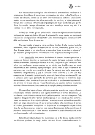 EL AGUA
259
Las innovaciones tecnológicas a los sistemas de pretratamiento consisten en la
introducción de módulos de membranas, retrolavables, de micro y ultrafiltración en el
sistema de filtración, además de los filtros convencionales de cartucho. Estos equipos
pueden operar normalmente con altos porcentajes de recobro y a bajas presiones de
trabajo. Este sistema de filtración capilar puede proveer mejor calidad de agua que los
filtros de cartucho. Aunque el costo de esta nueva tecnología aun es muy alto si se
compara con los filtros convencionales.
No hay que olvidar que las operaciones a realizar en el pretratamiento dependen
totalmente de las características del agua de alimentación, y que pueden ser mucho más
variadas que las expuestas en este apartado. Como mínimo el agua de alimentación a OI
debe ser filtrada en filtros de cartuchos.
Una vez tratada, el agua se envía, mediante bombas de alta presión, hasta las
membranas, donde se produce la separación de las sales, obteniendo, por un lado, un
flujo de agua potable y, por otro, lo que se denomina “agua de rechazo o salmuera”;
que no es más que agua con una concentración salina mayor que la del agua del mar.
2.2.3.- Desalación: Las plantas desaladoras de ósmosis inversa aprovechan el
proceso de ósmosis descrito: se incrementa la presión del agua a desalar (mediante
bombas alimentadas con energía eléctrica de la red) y se pasa el agua a través de unos
tubos con membranas semipermeables en su interior que impiden (con un cierto
rendimiento) el paso de sales y dejan pasar agua. De está forma el agua se separa en dos
corrientes; una con alta concentración de sales (la corriente que no ha atravesado la
membrana semipermeable) y que es conocida como salmuera y la otra con baja
concentración de sales (la corriente que ha atravesado la membrana semipermeable) que
es conocida como agua permeada. La corriente que atraviesa la membrana (agua
permeada) está a baja presión y el agua que no atraviesa la membrana (salmuera) está a
alta presión, por lo que antes de evacuar la salmuera, se recupera parte de su energía,
mediante distintos sistemas de recuperación de energía, para aportársela al sistema.
El material de las membranas utilizadas para tratar agua de mar es generalmente
poliamida; no obstante también se usan algunas membranas de acetato de celulosa. Las
membranas construidas con compuestos de poliamidas están caracterizadas por un flujo
específico de agua más alto y por un más bajo pasaje de sal a través de ellas respecto a
los de una membrana de acetato de celulosa. Las membranas de poliamida son estables
dentro un rango más amplio de pH que el correspondiente a las membranas de acetato
de celulosa, pero son más susceptibles a la degradación oxidativa producida por el cloro
libre. Se han hecho muchos esfuerzos para mejorar la resistencia de las membranas de
poliamida en relación con el cloro, tratando de cambiar la estructura molecular de los
monómeros usados en la polimerización.
Para utilizar industrialmente las membranas con el fin de que puedan soportar
las diferentes presiones de trabajo, deben colocarse de una determinada manera. La
 