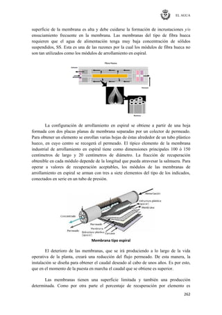 EL AGUA
262
superficie de la membrana es alta y debe cuidarse la formación de incrustaciones y/o
ensuciamiento frecuente en la membrana. Las membranas del tipo de fibra hueca
requieren que el agua de alimentación tenga muy baja concentración de sólidos
suspendidos, SS. Esta es una de las razones por la cual los módulos de fibra hueca no
son tan utilizados como los módulos de arrollamiento en espiral.
La configuración de arrollamiento en espiral se obtiene a partir de una hoja
formada con dos placas planas de membrana separadas por un colector de permeado.
Para obtener un elemento se enrollan varias hojas de éstas alrededor de un tubo plástico
hueco, en cuyo centro se recogerá el permeado. El típico elemento de la membrana
industrial de arrollamiento en espiral tiene como dimensiones principales 100 ó 150
centímetros de largo y 20 centímetros de diámetro. La fracción de recuperación
obtenible en cada módulo depende de la longitud que pueda atravesar la salmuera. Para
operar a valores de recuperación aceptables, los módulos de las membranas de
arrollamiento en espiral se arman con tres a siete elementos del tipo de los indicados,
conectados en serie en un tubo de presión.
Membrana tipo espiral
El deterioro de las membranas, que se irá produciendo a lo largo de la vida
operativa de la planta, creará una reducción del flujo permeado. De esta manera, la
instalación se diseña para obtener el caudal deseado al cabo de unos años. Es por esto,
que en el momento de la puesta en marcha el caudal que se obtiene es superior.
Las membranas tienen una superficie limitada y también una producción
determinada. Como por otra parte el porcentaje de recuperación por elemento es
 