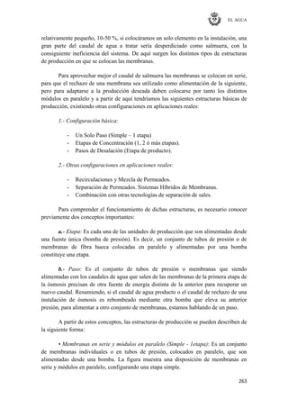 EL AGUA
263
relativamente pequeño, 10-50 %, si colocáramos un solo elemento en la instalación, una
gran parte del caudal de agua a tratar sería desperdiciado como salmuera, con la
consiguiente ineficiencia del sistema. De aquí surgen los distintos tipos de estructuras
de producción en que se colocan las membranas.
Para aprovechar mejor el caudal de salmuera las membranas se colocan en serie,
para que el rechazo de una membrana sea utilizado como alimentación de la siguiente,
pero para adaptarse a la producción deseada deben colocarse por tanto los distintos
módulos en paralelo y a partir de aquí tendríamos las siguientes estructuras básicas de
producción, existiendo otras configuraciones en aplicaciones reales:
1.- Configuración básica:
- Un Solo Paso (Simple – 1 etapa)
- Etapas de Concentración (1, 2 ó más etapas).
- Pasos de Desalación (Etapa de producto).
2.- Otras configuraciones en aplicaciones reales:
- Recirculaciones y Mezcla de Permeados.
- Separación de Permeados. Sistemas Híbridos de Membranas.
- Combinación con otras tecnologías de separación de sales.
Para comprender el funcionamiento de dichas estructuras, es necesario conocer
previamente dos conceptos importantes:
a.- Etapa: Es cada una de las unidades de producción que son alimentadas desde
una fuente única (bomba de presión). Es decir, un conjunto de tubos de presión o de
membranas de fibra hueca colocadas en paralelo y alimentadas por una bomba
constituye una etapa.
b.- Paso: Es el conjunto de tubos de presión o membranas que siendo
alimentadas con los caudales de agua que salen de las membranas de la primera etapa de
la ósmosis precisan de otra fuente de energía distinta de la anterior para recuperar un
nuevo caudal. Resumiendo, si el caudal de agua producto o el caudal de rechazo de una
instalación de ósmosis es rebombeado mediante otra bomba que eleva su anterior
presión, para alimentar a otro conjunto de membranas, estamos hablando de un paso.
A partir de estos conceptos, las estructuras de producción se pueden describen de
la siguiente forma:
• Membranas en serie y módulos en paralelo (Simple - 1etapa): Es un conjunto
de membranas individuales o en tubos de presión, colocados en paralelo, que son
alimentadas desde una bomba. La figura muestra una disposición de membranas en
serie y módulos en paralelo, configurando una etapa simple.
 