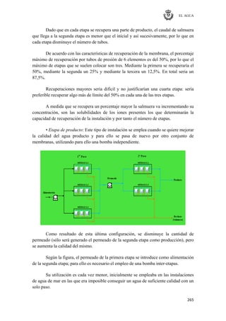 EL AGUA
265
Dado que en cada etapa se recupera una parte de producto, el caudal de salmuera
que llega a la segunda etapa es menor que el inicial y así sucesivamente, por lo que en
cada etapa disminuye el número de tubos.
De acuerdo con las características de recuperación de la membrana, el porcentaje
máximo de recuperación por tubos de presión de 6 elementos es del 50%, por lo que el
máximo de etapas que se suelen colocar son tres. Mediante la primera se recuperaría el
50%, mediante la segunda un 25% y mediante la tercera un 12,5%. En total seria un
87,5%.
Recuperaciones mayores seria difícil y no justificarían una cuarta etapa: sería
preferible recuperar algo más de límite del 50% en cada una de las tres etapas.
A medida que se recupera un porcentaje mayor la salmuera va incrementando su
concentración, son las solubilidades de los iones presentes los que determinarán la
capacidad de recuperación de la instalación y por tanto el número de etapas.
• Etapa de producto: Este tipo de instalación se emplea cuando se quiere mejorar
la calidad del agua producto y para ello se pasa de nuevo por otro conjunto de
membranas, utilizando para ello una bomba independiente.
Como resultado de esta última configuración, se disminuye la cantidad de
permeado (sólo será generado el permeado de la segunda etapa como producción), pero
se aumenta la calidad del mismo.
Según la figura, el permeado de la primera etapa se introduce como alimentación
de la segunda etapa; para ello es necesario el empleo de una bomba inter-etapas.
Su utilización es cada vez menor, inicialmente se empleaba en las instalaciones
de agua de mar en las que era imposible conseguir un agua de suficiente calidad con un
solo paso.
 