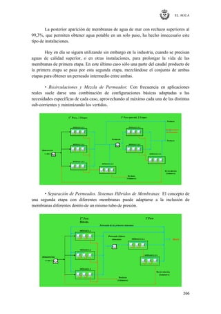 EL AGUA
266
La posterior aparición de membranas de agua de mar con rechazo superiores al
99,3%, que permiten obtener agua potable en un solo paso, ha hecho innecesario este
tipo de instalaciones.
Hoy en día se siguen utilizando sin embargo en la industria, cuando se precisan
aguas de calidad superior, o en otras instalaciones, para prolongar la vida de las
membranas de primera etapa. En este último caso sólo una parte del caudal producto de
la primera etapa se pasa por esta segunda etapa, mezclándose el conjunto de ambas
etapas para obtener un perneado intermedio entre ambas.
• Recirculaciones y Mezcla de Permeados: Con frecuencia en aplicaciones
reales suele darse una combinación de configuraciones básicas adaptadas a las
necesidades específicas de cada caso, aprovechando al máximo cada una de las distintas
sub-corrientes y minimizando los vertidos.
• Separación de Permeados. Sistemas Híbridos de Membranas: El concepto de
una segunda etapa con diferentes membranas puede adaptarse a la inclusión de
membranas diferentes dentro de un mismo tubo de presión.
 
