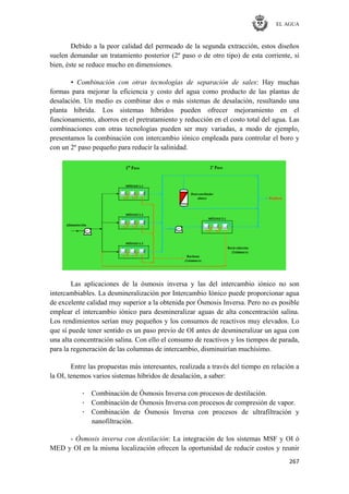 EL AGUA
267
Debido a la peor calidad del permeado de la segunda extracción, estos diseños
suelen demandar un tratamiento posterior (2º paso o de otro tipo) de esta corriente, si
bien, éste se reduce mucho en dimensiones.
• Combinación con otras tecnologías de separación de sales: Hay muchas
formas para mejorar la eficiencia y costo del agua como producto de las plantas de
desalación. Un medio es combinar dos o más sistemas de desalación, resultando una
planta híbrida. Los sistemas híbridos pueden ofrecer mejoramiento en el
funcionamiento, ahorros en el pretratamiento y reducción en el costo total del agua. Las
combinaciones con otras tecnologías pueden ser muy variadas, a modo de ejemplo,
presentamos la combinación con intercambio iónico empleada para controlar el boro y
con un 2º paso pequeño para reducir la salinidad.
Las aplicaciones de la ósmosis inversa y las del intercambio iónico no son
intercambiables. La desmineralización por Intercambio Iónico puede proporcionar agua
de excelente calidad muy superior a la obtenida por Ósmosis Inversa. Pero no es posible
emplear el intercambio iónico para desmineralizar aguas de alta concentración salina.
Los rendimientos serían muy pequeños y los consumos de reactivos muy elevados. Lo
que sí puede tener sentido es un paso previo de OI antes de desmineralizar un agua con
una alta concentración salina. Con ello el consumo de reactivos y los tiempos de parada,
para la regeneración de las columnas de intercambio, disminuirían muchísimo.
Entre las propuestas más interesantes, realizada a través del tiempo en relación a
la OI, tenemos varios sistemas híbridos de desalación, a saber:
· Combinación de Ósmosis Inversa con procesos de destilación.
· Combinación de Ósmosis Inversa con procesos de compresión de vapor.
· Combinación de Ósmosis Inversa con procesos de ultrafiltración y
nanofiltración.
- Ósmosis inversa con destilación: La integración de los sistemas MSF y OI ó
MED y OI en la misma localización ofrecen la oportunidad de reducir costos y reunir
 