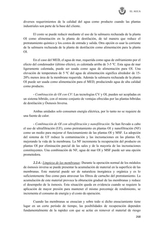 EL AGUA
268
diversos requerimientos de la calidad del agua como producto cuando las plantas
industriales son parte de la base del cliente.
El costo se puede reducir mediante el uso de la salmuera rechazada de la planta
OI como alimentación en la planta de destilación, de tal manera que reduce el
pretratamiento químico y los costos de entrada y salida. Otra opción es usar la corriente
de la salmuera rechazada de la planta de destilación como alimentación para la planta
OI.
En el caso del MED, el agua de mar, requerida como agua de enfriamiento por el
efecto del condensador (último efecto), es calentada arriba de 3-5 ºC. Esta agua de mar
ligeramente calentada, puede ser usada como agua de alimentación para OI. Una
elevación de temperatura de 5 ºC del agua de alimentación significa alrededor de 15-
20% menos área de la membrana requerida. Además la salmuera rechazada de la planta
OI puede ser usada como alimentación para el MED, produciendo agua de alta calidad
como producto.
- Combinación de OI con CV: Las tecnologías CV y OI, pueden ser acopladas en
un sistema híbrido, con el mismo conjunto de ventajas ofrecidas por las plantas híbridas
de destilación y Ósmosis Inversa.
Ambas unidades solo consumen energía eléctrica, por lo tanto no se requiere de
una fuente de calor.
- Combinación de OI con ultrafiltración y nanofiltración: Se han llevado a cabo
el uso de ultrafiltración (UF), como pretratamiento en plantas OI y nanofiltración (NF)
como un medio para mejorar el funcionamiento de las plantas OI y MSF. La adopción
del sistema de UF reduce la contaminación y las incrustaciones en las plantas OI,
mejorando la vida de la membrana. La NF incrementa la recuperación del producto en
plantas OI por eliminación parcial de las sales y de la mayoría de las incrustaciones
constituyentes. Una combinación de NF, agua de mar OI y MSF puede ser una opción
prometedora.
2.2.4.- Limpieza de las membranas: Durante la operación normal de los módulos
de ósmosis inversa se puede presentar la acumulación de material en la superficie de las
membranas. Este material puede ser de naturaleza inorgánica y orgánica y es lo
suficientemente fino como para atravesar los filtros de cartucho del pretratamiento. La
acumulación de este material provoca la obturación gradual de las membranas y reduce
el desempeño de la ósmosis. Esta situación queda en evidencia cuando se requiere la
aplicación de mayor presión para mantener el mismo porcentaje de rendimiento, se
incrementa el consumo de energía y el costo de operación.
Cuando las membranas se ensucian y sobre todo si dicho ensuciamiento tiene
lugar en un corto período de tiempo, las posibilidades de recuperación dependen
fundamentalmente de la rapidez con que se actúe en remover el material de riesgo
 