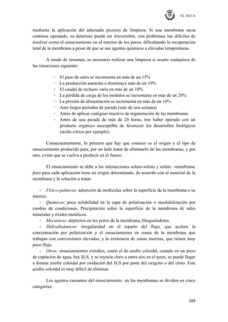 EL AGUA
269
mediante la aplicación del adecuado proceso de limpieza. Si una membrana sucia
continua operando, su deterioro puede ser irreversible, con problemas tan difíciles de
resolver como el ensuciamiento en el interior de los poros, dificultando la recuperación
total de la membrana a pesar de que se use agentes químicos a elevadas temperaturas.
A modo de resumen, es necesario realizar una limpieza si ocurre cualquiera de
las situaciones siguiente:
· El paso de sales se incrementa en más de un 15%
· La producción aumenta o disminuye más de un 10%
· El caudal de rechazo varía en más de un 10%
· La pérdida de carga de los módulos se incrementa en más de un 20%
· La presión de alimentación se incrementa en más de un 10%
· Ante largos períodos de parada (más de una semana)
· Antes de aplicar cualquier reactivo de regeneración de las membranas
· Antes de una parada de más de 24 horas, tras haber operado con un
producto orgánico susceptible de favorecer los desarrollos biológicos
(ácido cítrico por ejemplo).
Consecuentemente, lo primero que hay que conocer es el origen y el tipo de
ensuciamiento producido para, por un lado tratar de eliminarlo de las membranas, y por
otro, evitar que se vuelva a producir en el futuro.
El ensuciamiento se debe a las interacciones soluto-soluto y soluto –membrana,
pero para cada aplicación tiene un origen determinado, de acuerdo con el material de la
membrana y la solución a tratar:
- Físico-químicos: adsorción de moléculas sobre la superficie de la membrana o su
interior.
- Químicos: poca solubilidad en la capa de polarización o insolubilización por
cambio de condiciones. Precipitación sobre la superficie de la membrana de sales
minerales y óxidos metálicos.
- Mecánicos: depósitos en los poros de la membrana, bloqueándolos.
- Hidrodinámicos: irregularidad en el reparto del flujo, que acelera la
concentración por polarización y el ensuciamiento en zonas de la membrana que
trabajan con conversiones elevadas, y la existencia de zonas muertas, que tienen muy
poco flujo.
- Otros: ensuciamientos extraños, como el de azufre coloidal, cuando en un pozo
de captación de agua, hay H2S, y se inyecta cloro o entra aire en el pozo, se puede llegar
a formar azufre coloidal por oxidación del H2S por parte del oxígeno o del cloro. Este
azufre coloidal es muy difícil de eliminar.
Los agentes causantes del ensuciamiento en las membranas se dividen en cinco
categorías:
 