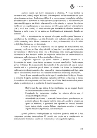 EL AGUA
270
- Metales: suelen ser hierro, manganeso y aluminio. A veces también se
encuentran zinc, cobre y níquel. El hierro y el manganeso suelen encontrarse en aguas
subterráneas como iones divalentes solubles. Si se exponen estos iones al aire o al cloro
precipitan sobre la membrana en forma de hidróxidos (insolubles). El ensuciamiento por
hierro también puede ser debido a la corrosión en las tuberías o equipos. Otra fuente
pueden ser los coagulantes que se usan antes de los filtros, que suelen ser sales de hierro
(FeCl3 es el más común). El ensuciamiento por hidróxido de aluminio también es
frecuente y suele ocurrir por un exceso en la utilización de coagulantes basados en
aluminio.
- Sales: la sobresaturación de algunas sales poco solubles puede incrustar la
superficie de las membranas. Las más frecuentes son carbonato cálcico, sulfatos de
calcio, estroncio y bario. Menos comunes son la sílice y el fluoruro de calcio. La sílice
es difícil de eliminar una vez depositada.
- Coloides y sólidos en suspensión: son los agentes de ensuciamiento más
comunes y pueden ser arcillas, sílice coloidal y/o bacterias. Los coloides son partículas
cuyo diámetro es inferior a una micra y no se decantan de forma natural, permaneciendo
en suspensión. Las partículas sólidas en suspensión suelen tener un tamaño superior a
una micra y suelen decantarse de forma natural con el tiempo.
- Compuestos orgánicos: los ácidos húmicos y fúlvicos resultan de la
degradación de hojas y otras plantas que ocurre en aguas superficiales. Pueden causar
graves problemas de ensuciamiento dependiendo de la naturaleza del agua y suelen
ensuciar más a la poliamida que al acetato de celulosa. Los ácidos de elevado peso
molecular son más problemáticos. Los iones calcio y magnesio pueden contribuir a este
tipo de ensuciamiento al servir de nexo entre las membranas aniónicas y estos ácidos.
Dentro de este apartado también se incluye el ensuciamiento biológico. Cuando
la solución de aporte contiene suficientes elementos nutritivos se favorece el rápido
desarrollo de microorganismos en el interior de los módulos. Dichos desarrollos pueden
afectar al rendimiento de la instalación de tres formas distintas:
· Destruyendo la capa activa de las membranas, ya que pueden digerir
enzimáticamente el acetato de celulosa.
· Ensuciando las membranas: produce los mismos efectos que el
ensuciamiento por coloides.
· Apareciendo bacterias en el permeado: las membranas, por sí mismas, no
permiten el paso de ninguna bacteria, virus, etc., desde la solución de
aporte al permeado, el permeado está separado del rechazo mediante
juntas tóricas. Algún pequeño fallo en estas juntas permitiría el paso de
algunas bacterias al permeado, contaminándolo.
- Agentes químicos: suelen proceder de reacciones químicas entre dos o más
compuestos químicos incompatibles. El ejemplo más común es la reacción entre un
antiincrustante polimérico (suelen ser poliacrilatos) y un coagulante orgánico.
 