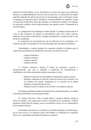 EL AGUA
272
solución de lavado óptima, ya que, literalmente no existen dos aguas con condiciones
idénticas, y la disponibilidad de reactivos varía en cada caso. La selección de un método
específico depende del agente que provoca el ensuciamiento, pero en principio se hace
un enjuague con agua para que la suciedad no se quede adherida a su superficie. Luego
se hacen unos tratamientos, hasta que recupere sus condiciones iniciales. Sin embargo,
la experiencia establece ciertas reglas generales que pueden acortar la búsqueda de la
solución óptima:
a.- Limpiaremos las membranas lo menos posible. Si estamos lavando más de 4
veces al año, trataremos de mejorar el pretratamiento, para evitar tantas sucesivas
limpiezas. Los lavados cuestan dinero, irrumpen la producción, y pueden acortar la vida
útil de las membranas.
b.- Seguiremos las recomendaciones de los fabricantes de las membranas. Los
reactivos que ellos recomiendan son los más adecuados para cada tipo de membrana.
Normalmente, se suelen distinguir los siguientes métodos de limpieza para el
control del ensuciamiento de membranas en el proceso de ósmosis inversa:
· Limpieza hidráulica
· Limpieza mecánica
· Limpieza química
· Limpieza eléctrica
1.- Limpieza Hidráulica. Incluye el lavado con permeado a presión y
retroalimentación, que solo es aplicable a membranas de microfiltración y
ultrafiltración. Se utiliza normalmente durante las paradas, a fin de:
- Reducir el retorno de solvente debido al fenómeno de ósmosis natural.
- Desplazar totalmente la solución a tratar del interior de las tuberías y de
los módulos del sistema, impidiendo así la corrosión de las partes
metálicas y la precipitación de sales.
- Desplazar reactivos cuando se ha sometido a una limpieza química.
Son limpieza hidráulica también la presurización y despresurización, y el cambio
en la dirección del flujo con una frecuencia dada.
2.- Limpieza Mecánica. Solo se puede aplicar a sistemas tubulares, donde se
utiliza un cepillo o una esponja para retirar la suciedad de las membranas. También
haciendo circular bolas de esponja, como se acostumbra a hacer con los condensadores
de las centrales térmicas.
Esta limpieza mecánica no es posible en los módulos espirales ni de fibra hueca,
por no tener acceso a su superficie activa. Pero debido a lo delicado de la superficie
activa no se recomienda este método de limpieza, en general.
 