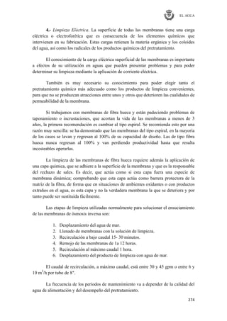 EL AGUA
274
4.- Limpieza Eléctrica. La superficie de todas las membranas tiene una carga
eléctrica o electroforética que es consecuencia de los elementos químicos que
intervienen en su fabricación. Estas cargas retienen la materia orgánica y los coloides
del agua, así como los radicales de los productos químicos del pretratamiento.
El conocimiento de la carga eléctrica superficial de las membranas es importante
a efectos de su utilización en aguas que pueden presentar problemas y para poder
determinar su limpieza mediante la aplicación de corriente eléctrica.
También es muy necesario su conocimiento para poder elegir tanto el
pretratamiento químico más adecuado como los productos de limpieza convenientes,
para que no se produzcan atracciones entre unos y otros que deterioren las cualidades de
permeabilidad de la membrana.
Si trabajamos con membranas de fibra hueca y están padeciendo problemas de
taponamiento o incrustaciones, que acortan la vida de las membranas a menos de 3
años, la primera recomendación es cambiar al tipo espiral. Se recomienda esto por una
razón muy sencilla: se ha demostrado que las membranas del tipo espiral, en la mayoría
de los casos se lavan y regresan al 100% de su capacidad de diseño. Las de tipo fibra
hueca nunca regresan al 100% y van perdiendo productividad hasta que resulta
incosteables operarlas.
La limpieza de las membranas de fibra hueca requiere además la aplicación de
una capa química, que se adhiere a la superficie de la membrana y que es la responsable
del rechazo de sales. Es decir, que actúa como si esta capa fuera una especie de
membrana dinámica; comprobando que esta capa actúa como barrera protectora de la
matriz de la fibra, de forma que en situaciones de ambientes oxidantes o con productos
extraños en el agua, es esta capa y no la verdadera membrana la que se deteriora y por
tanto puede ser sustituida fácilmente.
Las etapas de limpieza utilizadas normalmente para solucionar el ensuciamiento
de las membranas de ósmosis inversa son:
1. Desplazamiento del agua de mar.
2. Llenado de membranas con la solución de limpieza.
3. Recirculación a bajo caudal 15- 30 minutos.
4. Remojo de las membranas de 1a 12 horas.
5. Recirculación al máximo caudal 1 hora.
6. Desplazamiento del producto de limpieza con agua de mar.
El caudal de recirculación, a máximo caudal, está entre 30 y 45 gpm o entre 6 y
10 m3
/h por tubo de 8″.
La frecuencia de los periodos de mantenimiento va a depender de la calidad del
agua de alimentación y del desempeño del pretratamiento.
 