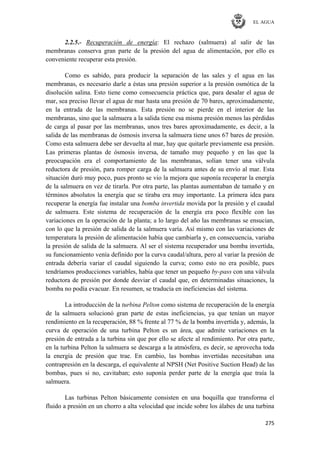 EL AGUA
275
2.2.5.- Recuperación de energía: El rechazo (salmuera) al salir de las
membranas conserva gran parte de la presión del agua de alimentación, por ello es
conveniente recuperar esta presión.
Como es sabido, para producir la separación de las sales y el agua en las
membranas, es necesario darle a éstas una presión superior a la presión osmótica de la
disolución salina. Esto tiene como consecuencia práctica que, para desalar el agua de
mar, sea preciso llevar el agua de mar hasta una presión de 70 bares, aproximadamente,
en la entrada de las membranas. Esta presión no se pierde en el interior de las
membranas, sino que la salmuera a la salida tiene esa misma presión menos las pérdidas
de carga al pasar por las membranas, unos tres bares aproximadamente, es decir, a la
salida de las membranas de ósmosis inversa la salmuera tiene unos 67 bares de presión.
Como esta salmuera debe ser devuelta al mar, hay que quitarle previamente esa presión.
Las primeras plantas de ósmosis inversa, de tamaño muy pequeño y en las que la
preocupación era el comportamiento de las membranas, solían tener una válvula
reductora de presión, para romper carga de la salmuera antes de su envío al mar. Esta
situación duró muy poco, pues pronto se vio la mejora que suponía recuperar la energía
de la salmuera en vez de tirarla. Por otra parte, las plantas aumentaban de tamaño y en
términos absolutos la energía que se tiraba era muy importante. La primera idea para
recuperar la energía fue instalar una bomba invertida movida por la presión y el caudal
de salmuera. Este sistema de recuperación de la energía era poco flexible con las
variaciones en la operación de la planta; a lo largo del año las membranas se ensucian,
con lo que la presión de salida de la salmuera varía. Así mismo con las variaciones de
temperatura la presión de alimentación había que cambiarla y, en consecuencia, variaba
la presión de salida de la salmuera. Al ser el sistema recuperador una bomba invertida,
su funcionamiento venía definido por la curva caudal/altura, pero al variar la presión de
entrada debería variar el caudal siguiendo la curva; como esto no era posible, pues
tendríamos producciones variables, había que tener un pequeño by-pass con una válvula
reductora de presión por donde desviar el caudal que, en determinadas situaciones, la
bomba no podía evacuar. En resumen, se traducía en ineficiencias del sistema.
La introducción de la turbina Pelton como sistema de recuperación de la energía
de la salmuera solucionó gran parte de estas ineficiencias, ya que tenían un mayor
rendimiento en la recuperación, 88 % frente al 77 % de la bomba invertida y, además, la
curva de operación de una turbina Pelton es un área, que admite variaciones en la
presión de entrada a la turbina sin que por ello se afecte al rendimiento. Por otra parte,
en la turbina Pelton la salmuera se descarga a la atmósfera, es decir, se aprovecha toda
la energía de presión que trae. En cambio, las bombas invertidas necesitaban una
contrapresión en la descarga, el equivalente al NPSH (Net Positive Suction Head) de las
bombas, pues si no, cavitaban; esto suponía perder parte de la energía que traía la
salmuera.
Las turbinas Pelton básicamente consisten en una boquilla que transforma el
fluido a presión en un chorro a alta velocidad que incide sobre los álabes de una turbina
 