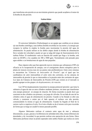 EL AGUA
276
que transforma esta presión en un movimiento giratorio que puede acoplarse al motor de
la bomba de alta presión.
Turbina Pelton
El conversor hidráulico (Turbocharger) es un equipo que combina en un mismo
eje una bomba centrifuga y una turbina (bomba invertida) no usa motor y la energía que
recupera la turbina la emplea la bomba para incrementar la presión del agua de
alimentación. Se puede utilizar en las dobles etapas donde la bomba de alimentación
lleva variador de velocidad y puede ser que se salga del rango de funcionamiento de la
turbina Pelton. El rendimiento varía en función del caudal que llega a la bomba, está
entre un 60-80% y los caudales de 300 a 5000 gpm. Normalmente está pensado para
agua salobre o en instalaciones de agua de mar pequeñas.
Hace algunos años que han aparecido nuevos sistemas que sobrepasan el 90% de
eficacia en la recuperación de energía, con el consiguiente ahorro energético para la
planta de ósmosis inversa (uno de sus puntos más problemáticos). Entre estos sistemas
se encuentran las ―Cámaras de Intercambio de Presión‖; que al igual que los
cambiadores de calor intercambian el calor entre dos corrientes, en las cámaras de
intercambio de presión lo que se intercambia es la presión entre dos corrientes de agua.
Los tipos de Cámaras de Intercambio de Presión (CIP) que existen en el mercado se
pueden agrupar en dos grupos: de desplazamiento y de rotación.
Las CIP de desplazamiento transmiten la energía potencial (presión) que tiene la
salmuera al agua de mar en unos cilindros mediante pistones, sin tener que transformar
esta energía potencial en energía de rotación. De forma resumida se puede decir que
consisten en dos cilindros con pistones y un juego de válvulas. En un lado de uno de los
cilindros entra el agua de alimentación sin presión. Cuando se ha llenado se abre una
válvula y comienza a entrar por el lado opuesto el rechazo con alta presión,
comunicándole la misma al agua de alimentación. Cuando ha llegado al final de la
carrera vuelve a repetirse el ciclo. En el otro cilindro se da el mismo ciclo pero invertido
de forma que se tenga un caudal lo menos pausado posible.
Algunos fabricantes realizan el contacto entre agua de mar y salmuera
directamente, ya que, gracias a la diferencia de salinidad entre ellas, tienen diferencia de
densidades y de viscosidad, lo que permite realizar esta operación de esta forma. Otros
fabricantes prefieren situar un pistón separador entre ambos fluidos que realiza un cierre
 