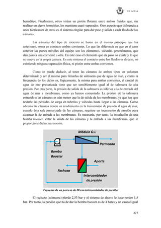 EL AGUA
277
hermético. Finalmente, otros sitúan un pistón flotante entre ambos fluidos que, sin
realizar un cierre hermético, los mantiene cuasi-separados. Otro aspecto que diferencia a
unos fabricantes de otros es el sistema elegido para dar paso y salida a cada fluido de las
cámaras.
Las cámaras del tipo de rotación se basan en el mismo principio que las
anteriores, poner en contacto ambas corrientes. Lo que las diferencia es que en el caso
anterior las partes móviles del equipo son los elementos, válvulas generalmente, que
dan paso a una corriente u otra. En este caso el elemento que da paso no existe y lo que
se mueve es la propia cámara. En este sistema el contacto entre los fluidos es directo, no
existiendo ninguna separación física, ni pistón entre ambas corrientes.
Como se puede deducir, al tener las cámaras de ambos tipos un volumen
determinado y ser el mismo para llenarlas de salmuera que de agua de mar, y como la
frecuencia de los ciclos es, lógicamente, la misma para ambas corrientes, el caudal de
agua de mar presurizada tiene que ser sensiblemente igual al de salmuera de alta
presión. Por otra parte, la presión de salida de la salmuera es inferior a la de entrada del
agua de mar a membranas, como ya hemos comentado. La presión de la salmuera
entrando a las cámaras es aún menor que la de salida de las membranas, ya que hay que
restarle las pérdidas de carga en tuberías y válvulas hasta llegar a las cámaras. Como
además las cámaras tienen un rendimiento en la transmisión de presión al agua de mar,
cuando ésta sale presurizada de las cámaras, requiere un incremento de presión para
alcanzar la de entrada a las membranas. Es necesaria, por tanto, la instalación de una
bomba booster, entre la salida de las cámaras y la entrada a las membranas, que le
proporcione dicho incremento.
Bomba
Booster
Aporte
Intercambiador
de presión
Rechazo
Permeado
Módulo O.I.
Esquema de un proceso de OI con intercambiador de presión
El rechazo (salmuera) pierde 2,53 bar y el sistema de ahorro le hace perder 1,5
bar. Por tanto, la presión que ha de dar la bomba booster es de 4 bares y un caudal igual
 