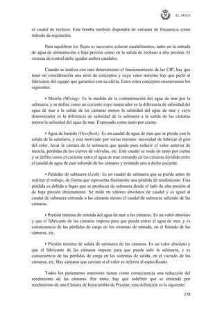 EL AGUA
278
al caudal de rechazo. Esta bomba también dispondrá de variador de frecuencia como
método de regulación.
Para equilibrar los flujos es necesario colocar caudalímetros, tanto en la entrada
de agua de alimentación a baja presión como en la salida de rechazo a alta presión. El
sistema de control debe igualar ambos caudales.
Cuando se analiza con más detenimiento el funcionamiento de las CIP, hay que
tener en consideración una serie de conceptos y cuyo valor máximo hay que pedir al
fabricante del equipo que garantice con su oferta. Entre estos conceptos enumeramos los
siguientes:
• Mezcla (Mixing): Es la medida de la contaminación del agua de mar por la
salmuera, y se define como un cociente cuyo numerador es la diferencia de salinidad del
agua de mar a la salida de las cámaras menos la salinidad del agua de mar y cuyo
denominador es la diferencia de salinidad de la salmuera a la salida de las cámaras
menos la salinidad del agua de mar. Expresado como tanto por ciento.
• Agua de barrido (Overflush): Es un caudal de agua de mar que se pierde con la
salida de la salmuera, y está motivado por varias razones: necesidad de lubricar el giro
del rotor, lavar la cámara de la salmuera que queda para reducir el valor anterior de
mezcla, pérdidas de los cierres de válvulas, etc. Este caudal se mide en tanto por ciento
y se define como el cociente entre el agua de mar entrando en las cámaras dividido entre
el caudal de agua de mar saliendo de las cámaras y restando uno a dicho cociente.
• Pérdidas de salmuera (Leak): Es un caudal de salmuera que se pierde antes de
realizar el trabajo, de forma que representa finalmente una pérdida de rendimiento. Esta
pérdida es debida a fugas que se producen de salmuera desde el lado de alta presión al
de baja presión directamente. Se mide en valores absolutos de caudal y es igual al
caudal de salmuera entrando a las cámaras menos el caudal de salmuera saliendo de las
cámaras.
• Presión mínima de entrada del agua de mar a las cámaras. Es un valor absoluto
y que el fabricante de las cámaras impone para que pueda entrar el agua de mar, y es
consecuencia de las pérdidas de carga en los sistemas de entrada, en el llenado de las
cámaras, etc.
• Presión mínima de salida de salmuera de las cámaras. Es un valor absoluto y
que el fabricante de las cámaras impone para que pueda salir la salmuera, y es
consecuencia de las pérdidas de carga en los sistemas de salida, en el vaciado de las
cámaras, etc. Hay cámaras que cavitan si el valor es inferior al especificado.
Todos los parámetros anteriores tienen como consecuencia una reducción del
rendimiento de las cámaras. Por tanto, hay que redefinir qué se entiende por
rendimiento de una Cámara de Intercambio de Presión; esta definición es la siguiente:
 