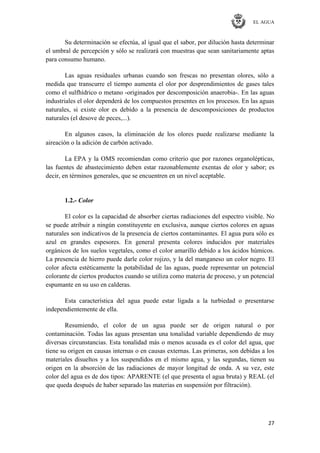 EL AGUA
27
Su determinación se efectúa, al igual que el sabor, por dilución hasta determinar
el umbral de percepción y sólo se realizará con muestras que sean sanitariamente aptas
para consumo humano.
Las aguas residuales urbanas cuando son frescas no presentan olores, sólo a
medida que transcurre el tiempo aumenta el olor por desprendimientos de gases tales
como el sulfhídrico o metano -originados por descomposición anaerobia-. En las aguas
industriales el olor dependerá de los compuestos presentes en los procesos. En las aguas
naturales, si existe olor es debido a la presencia de descomposiciones de productos
naturales (el desove de peces,...).
En algunos casos, la eliminación de los olores puede realizarse mediante la
aireación o la adición de carbón activado.
La EPA y la OMS recomiendan como criterio que por razones organolépticas,
las fuentes de abastecimiento deben estar razonablemente exentas de olor y sabor; es
decir, en términos generales, que se encuentren en un nivel aceptable.
1.2.- Color
El color es la capacidad de absorber ciertas radiaciones del espectro visible. No
se puede atribuir a ningún constituyente en exclusiva, aunque ciertos colores en aguas
naturales son indicativos de la presencia de ciertos contaminantes. El agua pura sólo es
azul en grandes espesores. En general presenta colores inducidos por materiales
orgánicos de los suelos vegetales, como el color amarillo debido a los ácidos húmicos.
La presencia de hierro puede darle color rojizo, y la del manganeso un color negro. El
color afecta estéticamente la potabilidad de las aguas, puede representar un potencial
colorante de ciertos productos cuando se utiliza como materia de proceso, y un potencial
espumante en su uso en calderas.
Esta característica del agua puede estar ligada a la turbiedad o presentarse
independientemente de ella.
Resumiendo, el color de un agua puede ser de origen natural o por
contaminación. Todas las aguas presentan una tonalidad variable dependiendo de muy
diversas circunstancias. Esta tonalidad más o menos acusada es el color del agua, que
tiene su origen en causas internas o en causas externas. Las primeras, son debidas a los
materiales disueltos y a los suspendidos en el mismo agua, y las segundas, tienen su
origen en la absorción de las radiaciones de mayor longitud de onda. A su vez, este
color del agua es de dos tipos: APARENTE (el que presenta el agua bruta) y REAL (el
que queda después de haber separado las materias en suspensión por filtración).
 