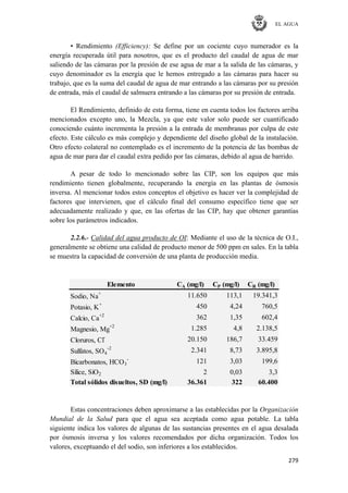 EL AGUA
279
• Rendimiento (Efficiency): Se define por un cociente cuyo numerador es la
energía recuperada útil para nosotros, que es el producto del caudal de agua de mar
saliendo de las cámaras por la presión de ese agua de mar a la salida de las cámaras, y
cuyo denominador es la energía que le hemos entregado a las cámaras para hacer su
trabajo, que es la suma del caudal de agua de mar entrando a las cámaras por su presión
de entrada, más el caudal de salmuera entrando a las cámaras por su presión de entrada.
El Rendimiento, definido de esta forma, tiene en cuenta todos los factores arriba
mencionados excepto uno, la Mezcla, ya que este valor solo puede ser cuantificado
conociendo cuánto incrementa la presión a la entrada de membranas por culpa de este
efecto. Este cálculo es más complejo y dependiente del diseño global de la instalación.
Otro efecto colateral no contemplado es el incremento de la potencia de las bombas de
agua de mar para dar el caudal extra pedido por las cámaras, debido al agua de barrido.
A pesar de todo lo mencionado sobre las CIP, son los equipos que más
rendimiento tienen globalmente, recuperando la energía en las plantas de ósmosis
inversa. Al mencionar todos estos conceptos el objetivo es hacer ver la complejidad de
factores que intervienen, que el cálculo final del consumo específico tiene que ser
adecuadamente realizado y que, en las ofertas de las CIP, hay que obtener garantías
sobre los parámetros indicados.
2.2.6.- Calidad del agua producto de OI: Mediante el uso de la técnica de O.I.,
generalmente se obtiene una calidad de producto menor de 500 ppm en sales. En la tabla
se muestra la capacidad de conversión de una planta de producción media.
Elemento CA (mg/l) CP (mg/l) CR (mg/l)
Sodio, Na+
11.650 113,1 19.341,3
Potasio, K
+
450 4,24 760,5
Calcio, Ca+2
362 1,35 602,4
Magnesio, Mg
+2
1.285 4,8 2.138,5
Cloruros, Cl-
20.150 186,7 33.459
Sulfatos, SO4
-2
2.341 8,73 3.895,8
Bicarbonatos, HCO3
-
121 3,03 199,6
Sílice, SiO2 2 0,03 3,3
Total sólidos disueltos, SD (mg/l) 36.361 322 60.400
Estas concentraciones deben aproximarse a las establecidas por la Organización
Mundial de la Salud para que el agua sea aceptada como agua potable. La tabla
siguiente indica los valores de algunas de las sustancias presentes en el agua desalada
por ósmosis inversa y los valores recomendados por dicha organización. Todos los
valores, exceptuando el del sodio, son inferiores a los establecidos.
 
