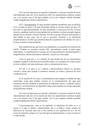 EL AGUA
281
En el caso de aguas para uso agrícola o industrial, es necesario estudiar de forma
individualizada cada caso. En la mayoría de ellos, los requerimientos mínimos siempre
van a ser menores que el del agua potable, con lo que cualquier método desalador
cumple holgadamente dichos requerimientos.
2.2.7.- Postratamiento: El agua desalada mediante membranas tiene un pH bajo
(5,5), es pobre en calcio y de baja alcalinidad, debido al elevado rechazo de iones. Es
por tanto un agua desequilibrada. Su baja alcalinidad y la presencia de CO2, la hacen
corrosiva, pudiendo disolver los precipitados de las tuberías e incluso incumplir algunos
aspectos de la normativa Técnico Sanitaria. Por ello no puede utilizarse directamente ni
para bebida ni para riego, por lo que es necesario someterla a un tratamiento
complementario o de afino que permitan adecuar los parámetros de calidad a los usos a
los que se destine el agua producida.
Para estabilizarla hay que llevar estos parámetros a su equilibrio de saturación de
CaCO3. También en ocasiones contiene SH2, especialmente cuando se tratan aguas
subterráneas. La estabilización se consigue por tres procedimientos: descarbonatación o
desgasificación, adición de productos químicos y mezcla con otras aguas.
Como el agua que se va a desalar, ha sido desprovista de sus características
oxidantes mediante la dosificación de bisulfito sódico, en el producto no existen rastros
de cloro residual y por tanto puede que vuelva a contaminarse de nuevo.
Por ello si el agua se va a dedicar a abastecimientos urbanos es necesario
volverla a clorar para cumplir la normativa sanitaria en cuanto a presencia de cloro
residual de la red.
En la mayoría de los casos, el postratamiento para adaptar la calidad del agua
osmotizada, como agua potable, consiste en la remineralización del agua para
incremento del pH, mediante la dosificación de hidróxido cálcico o carbonato cálcico
(calcita); y en la dosificación de hipoclorito sódico para mantener los niveles adecuados
de desinfectante residual.
En el caso de aguas para uso agrícola o industrial, es necesario estudiar de forma
individualizada cada caso. En la mayoría de ellos, los requerimientos mínimos siempre
van a ser menores que el del agua potable, con lo que cualquier método desalador
cumple holgadamente dichos requerimientos.
Consecuentemente, como se ha explicado, el tratamiento de afino no es el
mismo si el agua se dedica a abastecimiento que si se dedica a riego. Aunque las
diferencias de inversión entre uno y otro sistema no son significativas sí lo son los
costes de operación, porque en el caso del agua de abastecimiento su coste en reactivos
es más elevado.
 