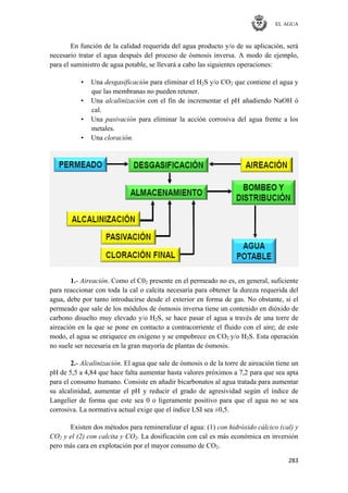 EL AGUA
283
En función de la calidad requerida del agua producto y/o de su aplicación, será
necesario tratar el agua después del proceso de ósmosis inversa. A modo de ejemplo,
para el suministro de agua potable, se llevará a cabo las siguientes operaciones:
• Una desgasificación para eliminar el H2S y/o CO2 que contiene el agua y
que las membranas no pueden retener.
• Una alcalinización con el fin de incrementar el pH añadiendo NaOH ó
cal.
• Una pasivación para eliminar la acción corrosiva del agua frente a los
metales.
• Una cloración.
1.- Aireación. Como el C02 presente en el permeado no es, en general, suficiente
para reaccionar con toda la cal o calcita necesaria para obtener la dureza requerida del
agua, debe por tanto introducirse desde el exterior en forma de gas. No obstante, si el
permeado que sale de los módulos de ósmosis inversa tiene un contenido en dióxido de
carbono disuelto muy elevado y/o H2S, se hace pasar el agua a través de una torre de
aireación en la que se pone en contacto a contracorriente el fluido con el aire; de este
modo, el agua se enriquece en oxígeno y se empobrece en CO2 y/o H2S. Esta operación
no suele ser necesaria en la gran mayoría de plantas de ósmosis.
2.- Alcalinización. El agua que sale de ósmosis o de la torre de aireación tiene un
pH de 5,5 a 4,84 que hace falta aumentar hasta valores próximos a 7,2 para que sea apta
para el consumo humano. Consiste en añadir bicarbonatos al agua tratada para aumentar
su alcalinidad, aumentar el pH y reducir el grado de agresividad según el índice de
Langelier de forma que este sea 0 o ligeramente positivo para que el agua no se sea
corrosiva. La normativa actual exige que el índice LSI sea ±0,5.
Existen dos métodos para remineralizar el agua: (1) con hidróxido cálcico (cal) y
CO2 y el (2) con calcita y CO2. La dosificación con cal es más económica en inversión
pero más cara en explotación por el mayor consumo de CO2.
 