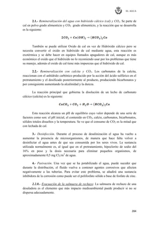 EL AGUA
284
2.1.- Remineralización del agua con hidróxido cálcico (cal) y CO2. Se parte de
cal en polvo grado alimenticio y CO2 grado alimenticio, y la reacción que se desarrolla
es la siguiente:
También se puede utilizar Oxido de cal en vez de Hidróxido cálcico pero se
necesita convertir el oxido en hidróxido de cal mediante agua, esta reacción es
exotérmica y se debe hacer en equipos llamados apagadores de cal, aunque es más
económico el oxido que el hidróxido no lo recomiendo usar por los problemas que tiene
su manejo, además el oxido de cal tiene más impurezas que el hidróxido de cal.
2.2.- Remineralización con calcita y CO2. Los carbonatos de la calcita,
reaccionan con el anhídrido carbónico producido por la acción del ácido sulfúrico en el
pretratamiento y el dosificado posteriormente al producto, produciendo bicarbonatos y
por consiguiente aumentando la alcalinidad y la dureza.
La reacción principal que gobierna la disolución de un lecho de carbonato
cálcico (calcita) es la siguiente:
Esta reacción alcanza un pH de equilibrio cuyo valor depende de una serie de
factores como son: el pH inicial, el contenido en CO2, calcio, carbonatos, bicarbonatos,
sólidos totales disueltos y la temperatura. Se ve que el consumo de CO2 es la mitad que
con lechada de cal.
3.- Desinfección. Durante el proceso de desalinización el agua ha vuelto a
aumentar la presencia de microorganismos, de manera que hace falta volver a
desinfectar el agua antes de que sea consumida por los seres vivos. La sustancia
utilizada normalmente es, al igual que en el pretratamiento, hipoclorito de sodio del
16% en peso y la dosis necesaria para eliminar pequeños organismos, de
aproximadamente 0,5 mg Cl2/m3
de agua.
4.- Pasivación. Una vez que se ha potabilizado el agua, puede suceder que
durante la distribución, el fluido vuelva a contener agentes corrosivos que afecten
negativamente a las tuberías. Para evitar este problema, se añadirá una sustancia
inhibidora de la corrosión como puede ser el polifosfato sólido a base de fosfato de zinc.
2.2.8.- Evacuación de la salmuera de rechazo: La salmuera de rechazo de una
desaladora es el elemento que más impacto medioambiental puede producir si no se
dispersa adecuadamente.
 